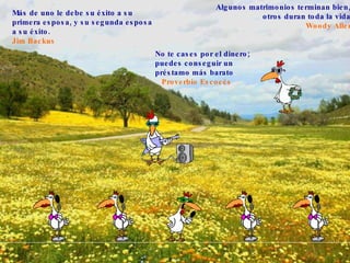 Más de uno le debe su éxito a su primera esposa, y su segunda esposa a su éxito.   Jim Backus   Algunos matrimonios terminan bien,  otros duran toda la vida . Woody Allen No te cases por el dinero; puedes conseguir un préstamo más barato . Proverbio Escocés   