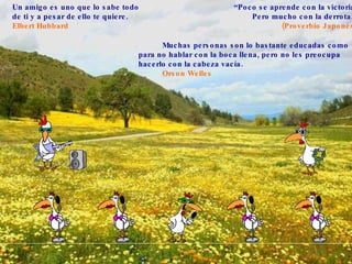 “ Poco se aprende con la victoria, Pero mucho con la derrota.” (Proverbio Japonés) Un amigo es uno que lo sabe todo de ti y a pesar de ello te quiere.  Elbert Hubbard   Muchas personas son lo bastante educadas como para no hablar con la boca llena, pero no les preocupa hacerlo con la cabeza vacía.  Orson Welles 