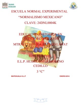 ESCUELA NORMAL EXPERIMENTAL
“NORMALISMO MEXICANO”
CLAVE: 24DNL0004K

EDUCACION HISTORICA EN
DIVERSOS CONTEXTOS
MTRA. VERONICA ALFARO LAVAT

REFLEXIONES
E.L.P. HUBER OMAR MORENO
CEDILLO
3 “C”
MATEHUALA S.L.P

ENERO-2014

1

 