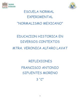 ESCUELA NORMAL
EXPERIMENTAL
“NORMALISMO MEXICANO”

EDUCACION HISTORICA EN
DIVERSOS CONTEXTOS
MTRA. VERONICA ALFARO LAVAT

REFLEXIONES
FRANCISCO ANTONIO
SIFUENTES MORENO
3 “C”

1

 
