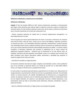 Reflexiones individuales y colectivas de las Actividades
Reflexiones individuales:
Angelle: El Plan de Estudios 2009 de la SEP, retoma compromisos nacionales e internacionales
para lograr metas educativas que implican lograr la cobertura universal y mejorar la calidad de la
educación básica. En este sentido se plantean cuatro retos, de los cuales se retoman los elementos
que se vinculan claramente con el tema de la educación rural.
- Ofrecer respuesta educativa de calidad ante la creciente fragmentación demográfica y la
diversidad presente en el país.
Entre los grupos que menos oportunidad tienen de asistir a la escuela e interactuar con maestros
está el de las niñas y niños de zonas rurales, que se suma al de indígenas, migrantes, jornaleros,
en situación de calle, o con necesidades educativas especiales. Generalmente, cuando los grupos
más vulnerables tienen acceso a espacios escolares, éstos se encuentran en condiciones precarias,
por lo que resulta imperativo ofrecerles oportunidades educativas de calidad. Lo anterior implica
considerar el fenómeno migratorio que ocasionó el surgimiento de un mayor número de
poblaciones pequeñas dispersas. Tendencia que ha disminuido en los dos últimos años; sin
embargo, la dinámica de estas pequeñas comunidades rurales, es un aspecto que la escuela rural
debe considerar para ofrecer alternativas viables, pertinentes y decalidad que propicien la
asistencia regular de las niñas y los niños.
- Intensificar el combate al rezago educativo.
Es necesario considerar dos tipos de rezago: el ligado a la escolaridad, es decir, el de la población
que no ha concluido su educación básica, aun cuando de acuerdo con su edad debía haberlo
hecho; y el rezago en infraestructura y equipamiento escolar.
En este sentido, la escuela de educación básica, especialmente en el medio rural, debe prevenir el
rezago educativo, incrementando la eficiencia terminal y la capacidad de retención. Para ello debe
ofrecer un servicio eficiente y de calidad. Indudablemente la infraestructura y el equipamiento
escolar, son aspectos necesarios, mas no suficientes para lograrlo; también es fundamental contar
con los mejores docentes, los mejores y más adecuados recursos y modelo educativos, y una
participación activa de toda la comunidad escolar (directivos, docentes, estudiantes, madres y
padres de familia).
- Elevar la calidad de la educación y el logro escolar con principios de equidad.

 