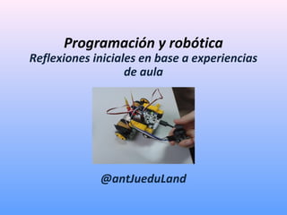 Programación y robótica
Reflexiones iniciales en base a experiencias
de aula
@antJueduLand
 