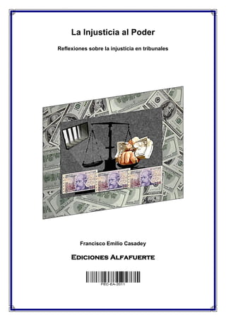 La Injusticia al Poder
Reflexiones sobre la injusticia en tribunales




         Francisco Emilio Casadey

     Ediciones Alfafuerte
 