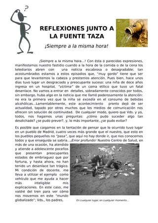 REFLEXIONES JUNTO A
LA FUENTE TAZA
¡Siempre a la misma hora!
¡Siempre a la misma hora…! Con ésta o parecidas expresiones,
manifestamos nuestro fastidio cuando a la hora de la comida o de la cena los
telediarios abren con una noticia escabrosa o desagradable; tan
acostumbrados estamos a estos episodios que, “muy gordo” tiene que ser
para que levantemos la cabeza y prestemos atención. Pues bien, hace unos
días tuvo lugar un desgraciado y preocupante suceso: una niña de doce años
ingresa en un hospital, “víctima” de un coma etílico que tuvo un fatal
desenlace. No vamos a entrar en detalles, sobradamente conocidos por todos,
sin embargo, hubo algo en la noticia que me llamó poderosamente la atención:
no era la primera vez que la niña se excedía en el consumo de bebidas
alcohólicas…Lamentablemente, este acontecimiento pronto dejó de ser
actualidad, tapado por otros muchos que los medios de comunicación nos
ofrecen sin solución de continuidad. De cualquier modo, quiero que Vds. y yo,
todos, nos hagamos unas preguntas: ¿cómo pudo suceder algo tan
desdichado? ¿se pudo prever?, y, lo más importante, ¿se pudo evitar?
Es posible que caigamos en la tentación de pensar que lo ocurrido tuvo lugar
en un pueblo de Madrid, cuatro veces más grande que el nuestro, que esto en
los pueblos pequeños no “pasa”, que aquí no hay donde ir, que nos conocemos
todos y que enseguida se sabría…¡Error profundo! Nuestro Centro de Salud, en
más de una ocasión, ha atendido
y atiende a adolescente poceños
que presentan preocupantes
estados de embriaguez que por
fortuna, y hasta ahora, no han
tenido un desenlace tan trágico.
Mi condición de docente, me
lleva a utilizar el ejemplo como
vehículo que me ayuda a hacer
más inteligible mis
explicaciones. En este caso, me
valdré del tren para ver cómo
nos movemos en este “mundo
globalizado”; Vds., los padres, En cualquier lugar, en cualquier momento...
 