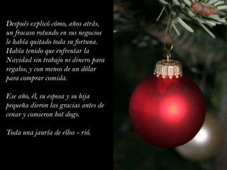 Después explicó cómo, años atrás, un fracaso rotundo en sus negocios le había quitado toda su fortuna. Había tenido que enfrentar la Navidad sin trabajo ni dinero para regalos, y con menos de un dólar para comprar comida.Ese año, él, su esposa y su hija pequeña dieron las gracias antes de cenar y comieron hot dogs.Toda una jauría de ellos - rió.