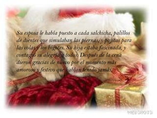 Su esposa le había puesto a cada salchicha, palillos de dientes que simulaban las piernas, y pajitas para las colas y los bigotes. Su hija estaba fascinada, y contagió su alegría a todos. Después de la cena dieron gracias de nuevo por el momento más amoroso y festivo que habían tenido jamás.