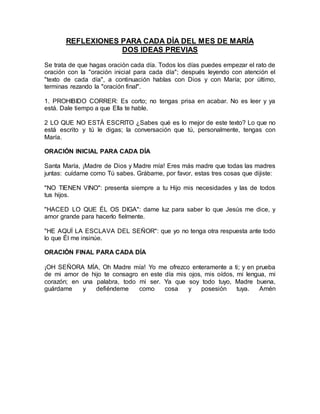 REFLEXIONES PARA CADA DÍA DEL MES DE MARÍA
DOS IDEAS PREVIAS
Se trata de que hagas oración cada día. Todos los días puedes empezar el rato de
oración con la "oración inicial para cada día"; después leyendo con atención el
"texto de cada día", a continuación hablas con Dios y con María; por último,
terminas rezando la "oración final".
1. PROHIBIDO CORRER: Es corto; no tengas prisa en acabar. No es leer y ya
está. Dale tiempo a que Ella te hable.
2 LO QUE NO ESTÁ ESCRITO ¿Sabes qué es lo mejor de este texto? Lo que no
está escrito y tú le digas; la conversación que tú, personalmente, tengas con
María.
ORACIÓN INICIAL PARA CADA DÍA
Santa María, ¡Madre de Dios y Madre mía! Eres más madre que todas las madres
juntas: cuídame como Tú sabes. Grábame, por favor, estas tres cosas que dijiste:
"NO TIENEN VINO": presenta siempre a tu Hijo mis necesidades y las de todos
tus hijos.
"HACED LO QUE ÉL OS DIGA": dame luz para saber lo que Jesús me dice, y
amor grande para hacerlo fielmente.
"HE AQUÍ LA ESCLAVA DEL SEÑOR": que yo no tenga otra respuesta ante todo
lo que Él me insinúe.
ORACIÓN FINAL PARA CADA DÍA
¡OH SEÑORA MÍA, Oh Madre mía! Yo me ofrezco enteramente a ti; y en prueba
de mi amor de hijo te consagro en este día mis ojos, mis oídos, mi lengua, mi
corazón; en una palabra, todo mi ser. Ya que soy todo tuyo, Madre buena,
guárdame y defiéndeme como cosa y posesión tuya. Amén
 