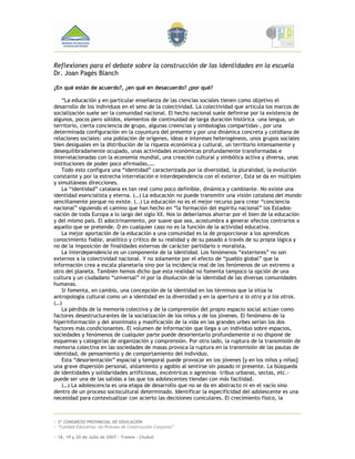 Reflexiones para el debate sobre la construcción de las identidades en la escuela
Dr. Joan Pagès Blanch

¿En qué están de acuerdo?, ¿en qué en desacuerdo? ¿por qué?

    “La educación y en particular enseñanza de las ciencias sociales tienen como objetivo el
desarrollo de los individuos en el seno de la colectividad. La colectividad que articula los marcos de
socialización suele ser la comunidad nacional. El hecho nacional suele definirse por la existencia de
algunos, pocos pero sólidos, elementos de continuidad de larga duración histórica –una lengua, un
territorio, cierta conciencia de grupo, algunas creencias y simbologías compartidas-, por una
determinada configuración en la coyuntura del presente y por una dinámica concreta y cotidiana de
relaciones sociales: una población de orígenes, ideas e intereses heterogéneos, unos grupos sociales
bien desiguales en la distribución de la riqueza económica y cultural, un territorio intensamente y
desequilibradamente ocupado, unas actividades económicas profundamente transformadas e
interrelacionadas con la economía mundial, una creación cultural y simbólica activa y diversa, unas
instituciones de poder poco afirmadas,….
    Todo esto configura una “identidad” caracterizada por la diversidad, la pluralidad, la evolución
constante y por la estrecha interrelación e interdependencia con el exterior, Esta se da en múltiples
y simultáneas direcciones.
    La “identidad” catalana es tan real como poco definible, dinámica y cambiante. No existe una
identidad esencialista y eterna. (…) La educación no puede transmitir una visión catalana del mundo
sencillamente porque no existe. (..) La educación no es el mejor recurso para crear “conciencia
nacional” siguiendo el camino que han hecho en “la formación del espíritu nacional” los Estados-
nación de toda Europa a lo largo del siglo XX. Nos lo deberíamos ahorrar por el bien de la educación
y del mismo país. El adoctrinamiento, por suave que sea, acostumbra a generar efectos contrarios a
aquello que se pretende. O en cualquier caso no es la función de la actividad educativa.
    La mejor aportación de la educación a una comunidad es la de proporcionar a los aprendices
conocimiento fiable, analítico y crítico de su realidad y de su pasado a través de su propia lógica y
no de la imposición de finalidades externas de carácter partidario o moralista.
    La interdependencia es un componente de la identidad. Los fenómenos “exteriores” no son
externos a la colectividad nacional. Y no solamente por el efecto de “pueblo global” que la
información crea a escala planetaria sino por la incidencia real de los fenómenos de un extremo a
otro del planeta. También hemos dicho que esta realidad no fomenta tampoco la opción de una
cultura y un ciudadano “universal” ni por la disolución de la identidad de las diversas comunidades
humanas.
    Si fomenta, en cambio, una concepción de la identidad en los términos que la sitúa la
antropología cultural como un a identidad en la diversidad y en la apertura a lo otro y a los otros.
(…)
    La pérdida de la memoria colectiva y de la comprensión del propio espacio social actúan como
factores desestructurantes de la socialización de los niños y de los jóvenes. El fenómeno de la
hiperinformación y del anonimato y masificación de la vida en las grandes urbes serían los dos
factores más condicionantes. El volumen de información que llega a un individuo sobre espacios,
sociedades y fenómenos de cualquier parte puede desorientarlo profundamente si no dispone de
esquemas y categorías de organización y comprensión. Por otro lado, la ruptura de la transmisión de
memoria colectiva en las sociedades de masas provoca la ruptura en la transmisión de las pautas de
identidad, de pensamiento y de comportamiento del individuo.
    Esta “desorientación” espacial y temporal puede provocar en los jóvenes [y en los niños y niñas]
una grave dispersión personal, aislamiento y agobio al sentirse sin pasado ni presente. La búsqueda
de identidades y solidaridades artificiosas, excéntricas o agresivas –tribus urbanas, sectas, etc.-
puede ser una de las salidas a las que los adolescentes tiendan con más facilidad.
    (…) La adolescencia es una etapa de desarrollo que no se da en abstracto ni en el vacío sino
dentro de un proceso sociocultural determinado. Identificar la especificidad del adolescente es una
necesidad para contextualizar con acierto las decisiones cuniculares. El crecimiento físico, la



+ 3º CONGRESO PROVINCIAL DE EDUCACIÓN
+ “Calidad Educativa: Un Proceso de Construcción Conjunta”

+ 18, 19 y 20 de Julio de 2007 – Trelew - Chubut
 