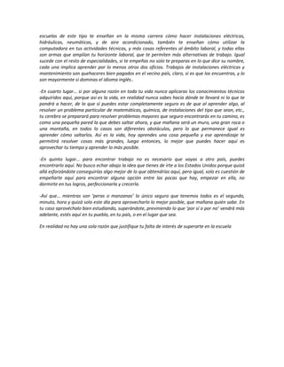 escuelas de este tipo te enseñan en la misma carrera cómo hacer instalaciones eléctricas,
hidráulicas, neumáticas, y de aire acondicionado, también te enseñan cómo utilizar la
computadora en tus actividades técnicas, y más cosas referentes al ámbito laboral, y todas ellas
son armas que amplían tu horizonte laboral, que te permiten más alternativas de trabajo. Igual
sucede con el resto de especialidades, si te empeñas no solo te preparas en lo que dice su nombre,
cada una implica aprender por lo menos otros dos oficios. Trabajos de instalaciones eléctricas y
mantenimiento son quehaceres bien pagados en el vecino país, claro, si es que los encuentras, y lo
son mayormente si dominas el idioma inglés..

-En cuarto lugar… si por alguna razón en toda tu vida nunca aplicaras los conocimientos técnicos
adquiridos aquí, porque así es la vida, en realidad nunca sabes hacia dónde te llevará ni lo que te
pondrá a hacer, de lo que sí puedes estar completamente seguro es de que al aprender algo, al
resolver un problema particular de matemáticas, química, de instalaciones del tipo que sean, etc.,
tu cerebro se preparará para resolver problemas mayores que seguro encontrarás en tu camino, es
como una pequeña pared la que debes saltar ahora, y que mañana será un muro, una gran roca o
una montaña, en todos lo casos son diferentes obstáculos, pero lo que permanece igual es
aprender cómo saltarlos. Así es la vida, hoy aprendes una cosa pequeña y ese aprendizaje te
permitirá resolver cosas más grandes, luego entonces, lo mejor que puedes hacer aquí es
aprovechar tu tiempo y aprender lo más posible.

-En quinto lugar… para encontrar trabajo no es necesario que vayas a otro país, puedes
encontrarlo aquí. No busco echar abajo la idea que tienes de irte a los Estados Unidos porque quizá
allá esforzándote conseguirías algo mejor de lo que obtendrías aquí, pero igual, solo es cuestión de
empeñarte aquí para encontrar alguna opción entre las pocas que hay, empezar en ella, no
dormirte en tus logros, perfeccionarla y crecerla.

-Así que… mientras son ‘peras o manzanas’ lo único seguro que tenemos todos es el segundo,
minuto, hora y quizá solo este día para aprovecharlo lo mejor posible, que mañana quién sabe. En
tu caso aprovéchalo bien estudiando, superándote, previniendo lo que ‘por sí o por no’ vendrá más
adelante, estés aquí en tu pueblo, en tu país, o en el lugar que sea.

En realidad no hay una sola razón que justifique tu falta de interés de superarte en la escuela
 