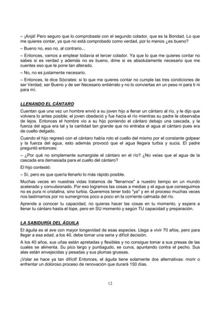 12
– ¡Anjá! Pero seguro que lo comprobaste con el segundo colador, que es la Bondad. Lo que
me quieres contar, ya que no está comprobado como verdad, por lo menos ¿es bueno?
– Bueno no, eso no, al contrario...
– Entonces, vamos a emplear todavía el tercer colador. Ya que lo que me quieres contar no
sabes si es verdad y además no es bueno, dime si es absolutamente necesario que me
cuentes eso que te pone tan alterado.
– No, no es justamente necesario.
– Entonces, le dice Sócrates: si lo que me quieres contar no cumple las tres condiciones de
ser Verdad, ser Bueno y de ser Necesario entiérralo y no lo conviertas en un peso ni para ti ni
para mí.
LLENANDO EL CÁNTARO
Cuentan que una vez un hombre envió a su joven hijo a llenar un cántaro al río, y le dijo que
volviera lo antes posible; el joven obedeció y fue hacia el río mientras su padre le observaba
de lejos. Entonces el hombre vio a su hijo poniendo el cántaro debajo una cascada, y la
fuerza del agua era tal y la cantidad tan grande que no entraba el agua al cántaro pues era
de cuello delgado.
Cuando el hijo regresó con el cántaro había roto el cuello del mismo por el constante golpear
y la fuerza del agua, esto además provocó que el agua llegara turbia y sucia. El padre
preguntó entonces:
– ¿Por qué no simplemente sumergiste el cántaro en el río? ¿No veías que el agua de la
cascada era demasiada para el cuello del cántaro?
El hijo contestó:
– Sí, pero es que quería llenarlo lo más rápido posible.
Muchas veces en nuestras vidas tratamos de "llenarnos" a nuestro tiempo en un mundo
acelerado y convulsionado. Por eso logramos las cosas a medias y el agua que conseguimos
no es pura ni cristalina, sino turbia. Queremos tener todo "ya" y en el proceso muchas veces
nos lastimamos por no sumergirnos poco a poco en la corriente calmada del río.
Aprende a conocer tu capacidad, no quieras hacer las cosas en tu momento, y espera a
llenar tu cántaro hasta el tope, pero en SU momento y según TU capacidad y preparación.
LA SABIDURÍA DEL ÁGUILA
El águila es el ave con mayor longevidad de esas especies. Llega a vivir 70 años, pero para
llegar a esa edad, a los 40, debe tomar una seria y difícil decisión.
A los 40 años, sus uñas están apretadas y flexibles y no consigue tomar a sus presas de las
cuales se alimenta. Su pico largo y puntiagudo, se curva, apuntando contra el pecho. Sus
alas están envejecidas y pesadas y sus plumas gruesas.
¡Volar se hace ya tan difícil! Entonces, el águila tiene solamente dos alternativas: morir o
enfrentar un doloroso proceso de renovación que durará 150 días.
 