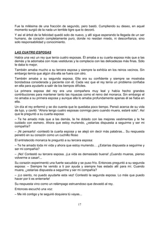 17
Fue la milésima de una fracción de segundo, pero bastó. Cumpliendo su deseo, en aquel
momento surgió de la nada un terrible tigre que lo devoró.
Y así el árbol de la felicidad quedó solo de nuevo, y allí sigue esperando la llegada de un ser
humano, de corazón completamente puro, donde no residan miedo, ni desconfianza, sino
solo responsabilidad y conocimiento.
LAS CUATRO ESPOSAS
Había una vez un rey que tenía cuatro esposas. Él amaba a su cuarta esposa más que a las
demás y la adornaba con ricas vestiduras y la complacía con las delicadezas más finas. Sólo
le daba lo mejor.
También amaba mucho a su tercera esposa y siempre la exhibía en los reinos vecinos. Sin
embargo temía que algún día ella se fuera con otro.
También amaba a su segunda esposa. Ella era su confidente y siempre se mostraba
bondadosa considerada y paciente con él. Cada vez que el rey tenía un problema confiaba
en ella para ayudarlo a salir de los tiempos difíciles.
La primera esposa del rey era una compañera muy leal y había hecho grandes
contribuciones para mantener tanto las riquezas como el reino del monarca. Sin embargo el
no amaba a su primera esposa y aunque ella lo amaba profundamente apenas él se fiaba en
ella.
Un día el rey enfermó y se dio cuenta que le quedaba poco tiempo. Pensó acerca de su vida
de lujo, y caviló: “Ahora tengo cuatro esposas conmigo pero cuando muera, estaré solo”. Así
que le preguntó a su cuarta esposa:
– Te he amado más que a las demás, te he dotado con las mejores vestimentas y te he
cuidado con esmero. Ahora que estoy muriendo, ¿estarías dispuesta a seguirme y ser mi
compañía?
– ¡Ni pensarlo! -contestó la cuarta esposa y se alejó sin decir más palabras... Su respuesta
penetró en su corazón como un cuchillo filoso
El entristecido monarca le preguntó a su tercera esposa:
– Te he amado toda mi vida y ahora que estoy muriendo… ¿Estarías dispuesta a seguirme y
ser mi compañía?
– ¡No! Contestó su tercera esposa. ¡La vida es demasiado buena! ¡Cuando mueras, pienso
volverme a casar!...
Su corazón experimentó una fuerte sacudida y se puso frío. Entonces preguntó a su segunda
esposa: – Siempre he venido a ti por ayuda y siempre has estado allí para mí. Cuando
muera, ¿estarías dispuesta a seguirme y ser mi compañía?
– ¡Lo siento, no puedo ayudarte esta vez! Contestó la segunda esposa. Lo más que puedo
hacer por ti es enterrarte!
Su respuesta vino como un relámpago estruendoso que devastó al rey.
Entonces escuchó una voz:
– Me iré contigo y te seguiré doquiera tú vayas...
 