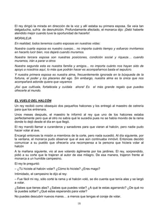 18
El rey dirigió la mirada en dirección de la voz y allí estaba su primera esposa. Se veía tan
delgaducha, sufría de desnutrición. Profundamente afectado, el monarca dijo: ¡Debí haberte
atendido mejor cuando tuve la oportunidad de hacerlo!
MORALEJA
En realidad, todos tenemos cuatro esposas en nuestras vidas:
Nuestra cuarta esposa es nuestro cuerpo... no importa cuánto tiempo y esfuerzo invirtamos
en hacerlo lucir bien, nos dejará cuando muramos.
Nuestra tercera esposa son nuestras posiciones, condición social y riqueza… cuando
muramos, irán a parar a otros
Nuestra segunda esta es nuestra familia y amigos... no importa cuánto nos hayan sido de
apoyo a nosotros aquí, lo más que podrán hacer es acompañarnos basta el sepulcro.
Y nuestra primera esposa es nuestra alma, frecuentemente ignorada en la búsqueda de la
fortuna, el poder y los placeres del ego. Sin embargo, nuestra alma es la única que nos
acompañará adonde quiera que vayamos
¡Así que cultívala, fortalécela y cuídala ahora! Es el más grande regalo que puedes
ofrecerle al mundo.
EL VUELO DEL HALCÓN
Un rey recibió como obsequio dos pequeños halcones y los entregó al maestro de cetrería
para que los entrenara.
Unos meses después, el maestro le informó al rey que uno de los halcones estaba
perfectamente pero que al otro no sabía qué le sucedía pues no se había movido de la rama
donde lo dejó desde el día en que llegó.
El rey mandó llamar a curanderos y sanadores para que vieran al halcón, pero nadie pudo
hacer volar al ave.
Encargó entonces la misión a miembros de la corte, pero nada sucedió. Al día siguiente, por
la ventana, el monarca pudo observar que el ave aún continuaba inmóvil. Entonces decidió
comunicar a su pueblo que ofrecería una recompensa a la persona que hiciera volar al
halcón
A la mañana siguiente, vio al ave volando ágilmente por los jardines. El rey, sorprendido,
pidió a su corte que le trajeran al autor de ese milagro. De esa manera, trajeron frente al
monarca a un humilde campesino.
El rey le preguntó:
– ¿Tú hiciste al halcón volar? ¿Cómo lo hiciste? ¿Eres mago?
Intimidado, el campesino le dijo al rey:
– Fue fácil mi rey, sólo corté la rama y el halcón voló, se dio cuenta que tenía alas y se largó
a volar.
¿Sabes que tienes alas? ¿Sabes que puedes volar? ¿A qué te estas agarrando? ¿De qué no
te puedes soltar? ¿Qué estas esperando para volar?
No puedes descubrir nuevos mares… a menos que tengas el coraje de volar.
 