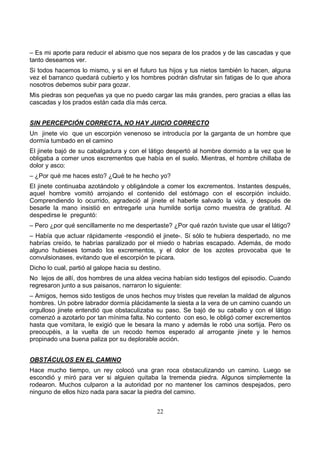 22
– Es mi aporte para reducir el abismo que nos separa de los prados y de las cascadas y que
tanto deseamos ver.
Si todos hacemos lo mismo, y si en el futuro tus hijos y tus nietos también lo hacen, alguna
vez el barranco quedará cubierto y los hombres podrán disfrutar sin fatigas de lo que ahora
nosotros debemos subir para gozar.
Mis piedras son pequeñas ya que no puedo cargar las más grandes, pero gracias a ellas las
cascadas y los prados están cada día más cerca.
SIN PERCEPCIÓN CORRECTA, NO HAY JUICIO CORRECTO
Un jinete vio que un escorpión venenoso se introducía por la garganta de un hombre que
dormía tumbado en el camino
El jinete bajó de su cabalgadura y con el látigo despertó al hombre dormido a la vez que le
obligaba a comer unos excrementos que había en el suelo. Mientras, el hombre chillaba de
dolor y asco:
– ¿Por qué me haces esto? ¿Qué te he hecho yo?
El jinete continuaba azotándolo y obligándole a comer los excrementos. Instantes después,
aquel hombre vomitó arrojando el contenido del estómago con el escorpión incluido.
Comprendiendo lo ocurrido, agradeció al jinete el haberle salvado la vida, y después de
besarle la mano insistió en entregarle una humilde sortija como muestra de gratitud. Al
despedirse le preguntó:
– Pero ¿por qué sencillamente no me despertaste? ¿Por qué razón tuviste que usar el látigo?
– Había que actuar rápidamente -respondió el jinete-. Si sólo te hubiera despertado, no me
habrías creído, te habrías paralizado por el miedo o habrías escapado. Además, de modo
alguno hubieses tomado los excrementos, y el dolor de los azotes provocaba que te
convulsionases, evitando que el escorpión te picara.
Dicho lo cual, partió al galope hacia su destino.
No lejos de allí, dos hombres de una aldea vecina habían sido testigos del episodio. Cuando
regresaron junto a sus paisanos, narraron lo siguiente:
– Amigos, hemos sido testigos de unos hechos muy tristes que revelan la maldad de algunos
hombres. Un pobre labrador dormía plácidamente la siesta a la vera de un camino cuando un
orgulloso jinete entendió que obstaculizaba su paso. Se bajó de su caballo y con el látigo
comenzó a azotarlo por tan mínima falta. No contento con eso, le obligó comer excrementos
hasta que vomitara, le exigió que le besara la mano y además le robó una sortija. Pero os
preocupéis, a la vuelta de un recodo hemos esperado al arrogante jinete y le hemos
propinado una buena paliza por su deplorable acción.
OBSTÁCULOS EN EL CAMINO
Hace mucho tiempo, un rey colocó una gran roca obstaculizando un camino. Luego se
escondió y miró para ver si alguien quitaba la tremenda piedra. Algunos simplemente la
rodearon. Muchos culparon a la autoridad por no mantener los caminos despejados, pero
ninguno de ellos hizo nada para sacar la piedra del camino.
 