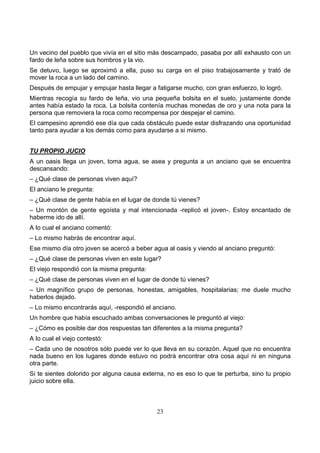 23
Un vecino del pueblo que vivía en el sitio más descampado, pasaba por allí exhausto con un
fardo de leña sobre sus hombros y la vio.
Se detuvo, luego se aproximó a ella, puso su carga en el piso trabajosamente y trató de
mover la roca a un lado del camino.
Después de empujar y empujar hasta llegar a fatigarse mucho, con gran esfuerzo, lo logró.
Mientras recogía su fardo de leña, vio una pequeña bolsita en el suelo, justamente donde
antes había estado la roca. La bolsita contenía muchas monedas de oro y una nota para la
persona que removiera la roca como recompensa por despejar el camino.
El campesino aprendió ese día que cada obstáculo puede estar disfrazando una oportunidad
tanto para ayudar a los demás como para ayudarse a si mismo.
TU PROPIO JUCIO
A un oasis llega un joven, toma agua, se asea y pregunta a un anciano que se encuentra
descansando:
– ¿Qué clase de personas viven aquí?
El anciano le pregunta:
– ¿Qué clase de gente había en el lugar de donde tú vienes?
– Un montón de gente egoísta y mal intencionada -replicó el joven-. Estoy encantado de
haberme ido de allí.
A lo cual el anciano comentó:
– Lo mismo habrás de encontrar aquí.
Ese mismo día otro joven se acercó a beber agua al oasis y viendo al anciano preguntó:
– ¿Qué clase de personas viven en este lugar?
El viejo respondió con la misma pregunta:
– ¿Qué clase de personas viven en el lugar de donde tú vienes?
– Un magnífico grupo de personas, honestas, amigables, hospitalarias; me duele mucho
haberlos dejado.
– Lo mismo encontrarás aquí, -respondió el anciano.
Un hombre que había escuchado ambas conversaciones le preguntó al viejo:
– ¿Cómo es posible dar dos respuestas tan diferentes a la misma pregunta?
A lo cual el viejo contestó:
– Cada uno de nosotros sólo puede ver lo que lleva en su corazón. Aquel que no encuentra
nada bueno en los lugares donde estuvo no podrá encontrar otra cosa aquí ni en ninguna
otra parte.
Si te sientes dolorido por alguna causa externa, no es eso lo que te perturba, sino tu propio
juicio sobre ella.
 