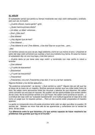 24
EL VIOLÍN
El subastador pensó que perdía su tiempo mostrando ese viejo violín estropeado y arañado,
pero aún así, lo mostró.
– ¿Cuánto ofrecen, buena gente? -gritó.
– ¿Quién hará la primera oferta?
– ¡Un dólar, un dólar! -entonces...
– ¡Dos! ¿Sólo dos?
– ¡Dos dólares!
– ¿Hay alguien que de tres?
– ¡Tres dólares! ...
– ¡Tres dólares la una! ¡Tres dólares...a las dos! Que se va por tres... pero…
–¡No!
Un hombre canoso se puso de pie, llegó adelante y tomó en sus manos el arco. Limpiando el
polvo del viejo violín armonizó sus cuerdas y tocó una melodía muy tierna. Al cesar la música
el subastador dijo, en voz muy baja y más bien para sí:
– ¡Cuánto daría yo por tener este viejo violín! -y tomándolo con más cariño lo volvió a
levantar:
– ¡Cien dólares!
– ¿Y quién da doscientos?
– ¡Doscientos!
– ¿Y quién da trescientos?
– ¡Trescientos!
– ¡Trescientos, a la una! ¡Trescientos a las dos! ¡Y se va y se fue! -exclamó.
Algunos lloraban y los demás aplaudían...
“No podemos comprender”, se decían, “¿Qué cambió su valor?” Alguien dijo por allí que fue
el toque de la mano de un maestro. Muchas personas sienten que sus vidas están fuera de
tono. No saben cómo aprovechar todos los recursos y talentos de que disponen. No saben
cómo convertir sus excusas en razones. No pueden ver las oportunidades que existen dentro
de las crisis. No le encuentran sentido a lo que hacen. No saben como ponerse en acción... y
a similitud del viejo violín se "subastan baratamente" a la multitud siguiendo el viaje de la vida
como un juego que no requiere pensar.... Pero un día cuando están preparados el maestro
aparece.
La gente no comprende cómo él puede encontrar tanto valor en algo que ellos no pueden. El
secreto del Maestro es mirar más allá de las apariencias y conectarse con la verdad de
alma de las cosas.
“La diferencia entre lo que hacemos y lo que somos capaces de hacer resolvería los
problemas más grandes que hay en el mundo.”
 