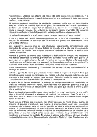28
resentimientos. El rostro que alguna vez había sido bello estaba lleno de cicatrices, y la
crueldad de aquellos ojos era rivalizada únicamente por una sonrisa que le daba ese aspecto
tan feroz como nocturno.
El soberano esperaba impaciente la llegada del prisionero. Había sido una larga cacería.
Toda la astucia del príncipe (que no era poca) fue necesaria para atrapar a su odiado
disidente. Las frenéticas tropas habían acosado a su objetivo desde tiempos que ya no
podía ni siquiera recordar. Sin embargo su adversario parecía invencible. De todos los
obstáculos que hábilmente le había colocado salía siempre librado misteriosamente.
La corte entera esperaba la acariciada promesa de aquel mercenario: “Yo lo mataré”.
Junto al príncipe merodeaban nerviosos guerreros de un aspecto estremecedor. En una
esquina, se encontraba un personaje con un martillo. Sus golpes eran contundentes, tenía
una fuerza portentosa.
Sus sorpresivos ataques eran de una efectividad sorprendente, particularmente ante
oponentes de corazón débil. Él había tratado de aniquilar una y otra vez al enemigo del
príncipe, pero su martillo y sus ataques sorpresivos mellaban las fuerzas del contrincante,
pero no le destruían.
Mientras el guerrero del martillo daba vueltas por la habitación del príncipe, otro mercenario
más temible observaba sus manos, perfectamente cuidadas. Nadie podría creer que era un
guerrero, y en eso estaba fuerza. Su rostro femenino, las maneras dóciles, un lenguaje sutil y
penetrante eran suficientes para que sus contrincantes quedaran rendidos a sus perfumados
encantos. Sin embargo, aquel rostro bello y atrayente había un corazón podrido.
Había muchos otros servidores y combatientes que también habían intentado destruir al
enemigo del príncipe.
Estaba el gigante de piedra que aplastaba cualquier cosa a su paso, la mujer de hielo que
congelaba cuanto tocaba, la mendigante que robaba todos los recursos materiales de sus
enemigos y los dejaba sin medios para combatir. También estaba la peste, que a los
corazones curtidos acababa haciéndolos caer en la desesperación.
Y a pesar de tan feroces adversarios, el enemigo del príncipe siempre había salido airoso de
todos los combates. Maltrecho, herido, lastimado en lo más profundo, pero vivo, y es que
bastaba con que quedara un pequeñísimo aliento vida para que volviera a crecer y, peor
aún, a fortalecerse.
Todos los intentos habían sido vanos, hasta que llegó un nuevo mercenario de una región
alejada. Cuando lo vieron entrar a la corte del príncipe todos se burlaron de él. Su aspecto no
tenía nada temible. Parecía un campesino común y corriente. Pasaba desapercibido por
donde merodeaba.
Aquel aspecto ordinario era su escudo, más efectivo que uno de hierro forjado. Cuando se
presentó al príncipe prometiendo que mataría al enemigo todos rieron con excéntricas
carcajadas. Sin embargo, nadie rió cuando extendió su mano y mostró unos pequeñísimos
alfileres. El guante que protegía las manos de aquel mercenario de aspecto vulgar contenía
miles de millones de diminutos alfileres. Al instante los arrojó hacia uno de los soldados de la
corte. Nadie vio aquellas insignificantes agujas volar por el aire. Ninguno vio tampoco cómo
penetraron la armadura del soldado. Ni siquiera la víctima sintió cómo se clavaron aquellas
puntas afiladas en su carne. El personaje dijo al príncipe: No tengo prisa. Puedo matar a tu
 