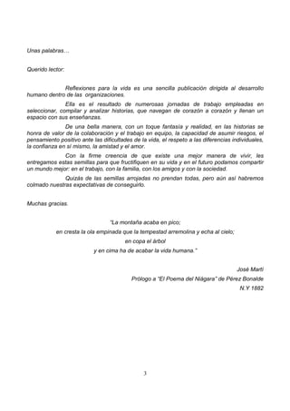 3
Unas palabras…
Querido lector:
Reflexiones para la vida es una sencilla publicación dirigida al desarrollo
humano dentro de las organizaciones.
Ella es el resultado de numerosas jornadas de trabajo empleadas en
seleccionar, compilar y analizar historias, que navegan de corazón a corazón y llenan un
espacio con sus enseñanzas.
De una bella manera, con un toque fantasía y realidad, en las historias se
honra de valor de la colaboración y el trabajo en equipo, la capacidad de asumir riesgos, el
pensamiento positivo ante las dificultades de la vida, el respeto a las diferencias individuales,
la confianza en sí mismo, la amistad y el amor.
Con la firme creencia de que existe una mejor manera de vivir, les
entregamos estas semillas para que fructifiquen en su vida y en el futuro podamos compartir
un mundo mejor: en el trabajo, con la familia, con los amigos y con la sociedad.
Quizás de las semillas arrojadas no prendan todas, pero aún así habremos
colmado nuestras expectativas de conseguirlo.
Muchas gracias.
“La montaña acaba en pico;
en cresta la ola empinada que la tempestad arremolina y echa al cielo;
en copa el árbol
y en cima ha de acabar la vida humana.”
José Martí
Prólogo a “El Poema del Niágara” de Pérez Bonalde
N.Y 1882
 