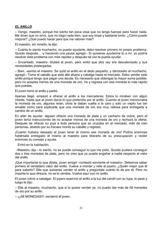 31
EL ANILLO
– Vengo, maestro, porque me siento tan poca cosa que no tengo fuerzas para hacer nada.
Me dicen que no sirvo, que no hago nada bien, que soy torpe y bastante tonto. ¿Cómo puedo
mejorar? ¿Qué puedo hacer para que me valoren más?
El maestro, sin mirarlo, le dijo:
– Cuánto lo siento muchacho, no puedo ayudarte, debo resolver primero mi propio problema.
Quizás después... -y haciendo una pausa agregó:- Si quisieras ayudarme tú a mí, yo podría
resolver este problema con más rapidez y después tal vez te pueda ayudar.
– Encantado, maestro- titubeó el joven, pero sintió que otra vez era desvalorizado y sus
necesidades postergadas.
– Bien, -asintió el maestro. Se quitó el anillo en el dedo pequeño, y dándoselo al muchacho,
agregó:- Toma el caballo que está allá afuera y cabalga hasta el mercado. Debo vender este
anillo porque tengo que pagar una deuda. Es necesario que obtengas la mayor suma posible,
pero no aceptes menos de una moneda de oro. Ve y regresa con esa moneda lo más rápido
que puedas.
El joven tomó el anillo y partió.
Apenas llegó, empezó a ofrecer el anillo a los mercaderes. Estos lo miraban con algún
interés, hasta que el joven decía lo que pretendía por el anillo. Cuando el joven mencionaba
la moneda de oro, algunos reían, otros le daban vuelta a la cara y solo un viejito fue tan
amable como para explicarle que una moneda de oro era muy valiosa para entregarla a
cambio de un anillo.
En afán de ayudar, alguien ofreció una moneda de plata y un cacharro de cobre, pero el
joven tenía instrucciones de no aceptar menos de una moneda de oro y rechazó la oferta.
Después de ofrecer su joya a toda persona que se cruzaba en el mercado, más de cien
personas, abatido por su fracaso montó su caballo y regresó.
¡Cuánto hubiera deseado el joven tener él mismo esa moneda de oro! Podría entonces
habérsela entregado él mismo al maestro para liberarlo de su preocupación y recibir
entonces su consejo y ayuda.
Entró en la habitación.
–Maestro- dijo - lo siento, no se puede conseguir lo que me pidió. Quizás pudiera conseguir
dos o tres monedas de plata, pero no creo que yo pueda engañar a nadie respecto al valor
del anillo.
¡Qué importante lo que dijiste, joven amigo! -contestó sonriente el maestro-. Debemos saber
primero el verdadero valor del anillo. Vuelve a montar y vete al joyero. ¿Quién mejor que él
para saberlo? Dile que quisieras vender el anillo y pregúntale cuánto te da por él. Pero no
importa lo que ofrezca, no se lo vendas. Vuelve aquí con mi anillo.
El joven volvió a cabalgar. El joyero examinó el anillo a la luz del candil con su lupa, lo pesó y
luego le dijo:
– Dile al maestro, muchacho, que si lo quiere vender ya, no puedo dar más de 58 monedas
de oro por su anillo.
– ¡¡¡58 MONEDAS!!! -exclamó el joven.
 