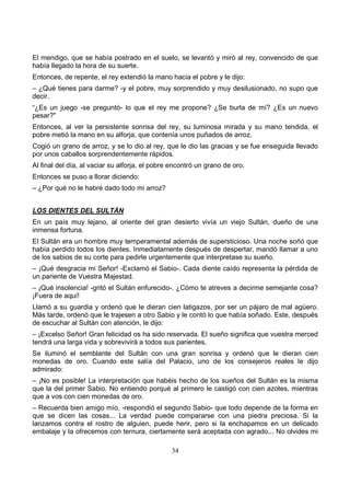 34
El mendigo, que se había postrado en el suelo, se levantó y miró al rey, convencido de que
había llegado la hora de su suerte.
Entonces, de repente, el rey extendió la mano hacia el pobre y le dijo:
– ¿Qué tienes para darme? -y el pobre, muy sorprendido y muy desilusionado, no supo que
decir.
“¿Es un juego -se preguntó- lo que el rey me propone? ¿Se burla de mí? ¿Es un nuevo
pesar?"
Entonces, al ver la persistente sonrisa del rey, su luminosa mirada y su mano tendida, el
pobre metió la mano en su alforja, que contenía unos puñados de arroz.
Cogió un grano de arroz, y se lo dio al rey, que le dio las gracias y se fue enseguida llevado
por unos caballos sorprendentemente rápidos.
Al final del día, al vaciar su alforja, el pobre encontró un grano de oro.
Entonces se puso a llorar diciendo:
– ¿Por qué no le habré dado todo mi arroz?
LOS DIENTES DEL SULTÁN
En un país muy lejano, al oriente del gran desierto vivía un viejo Sultán, dueño de una
inmensa fortuna.
El Sultán era un hombre muy temperamental además de supersticioso. Una noche soñó que
había perdido todos los dientes. Inmediatamente después de despertar, mandó llamar a uno
de los sabios de su corte para pedirle urgentemente que interpretase su sueño.
– ¡Qué desgracia mi Señor! -Exclamó el Sabio-. Cada diente caído representa la pérdida de
un pariente de Vuestra Majestad.
– ¡Qué insolencia! -gritó el Sultán enfurecido-. ¿Cómo te atreves a decirme semejante cosa?
¡Fuera de aquí!
Llamó a su guardia y ordenó que le dieran cien latigazos, por ser un pájaro de mal agüero.
Más tarde, ordenó que le trajesen a otro Sabio y le contó lo que había soñado. Este, después
de escuchar al Sultán con atención, le dijo:
– ¡Excelso Señor! Gran felicidad os ha sido reservada. El sueño significa que vuestra merced
tendrá una larga vida y sobrevivirá a todos sus parientes.
Se iluminó el semblante del Sultán con una gran sonrisa y ordenó que le dieran cien
monedas de oro. Cuando este salía del Palacio, uno de los consejeros reales le dijo
admirado:
– ¡No es posible! La interpretación que habéis hecho de los sueños del Sultán es la misma
que la del primer Sabio. No entiendo porqué al primero le castigó con cien azotes, mientras
que a vos con cien monedas de oro.
– Recuerda bien amigo mío, -respondió el segundo Sabio- que todo depende de la forma en
que se dicen las cosas... La verdad puede compararse con una piedra preciosa. Si la
lanzamos contra el rostro de alguien, puede herir, pero si la enchapamos en un delicado
embalaje y la ofrecemos con ternura, ciertamente será aceptada con agrado... No olvides mi
 