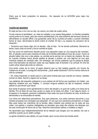 36
Claro que el mero propósito no alcanza... Se requiere de la ACCIÓN para logro los
beneficios.
TAZÓN DE MADERA
El viejo se fue a vivir con su hijo, se nuera y su nieto de cuatro años.
Ya las manos le temblaban, su vista se nublaba y sus pasos flaqueaban. La familia completa
comía junta en la mesa, pero las manos temblorosas y la vista enferma del anciano hacían el
alimentarse un asueto difícil. Los guisantes caían de su cuchara al suelo y cuando intentaba
tomar el vaso, derramaba la leche sobre el mantel. El hijo y su esposa se cansaron de la
situación...
– Tenemos que haces algo con el abuelo, -dijo el hijo-. Ya he tenido suficiente. Derrama la
leche, hace ruido al comer y tira la comida al suelo.
Así fue como el matrimonio decidió poner una pequeña mesa en una esquina del comedor.
Ahí, el abuelo comía solo mientras el resto de la familia disfrutaba la hora de comer. Como el
abuelo había roto uno o dos platos, su comida se la servían en un tazón de madera. De vez
en cuando miraban hacia donde estaba el abuelo y podían ver una lágrima en sus ojos
mientras estaba ahí sentado sólo. Sin embargo, las únicas palabras que la pareja le dirigía
eran fríos llamados de atención cada vez que dejaba caer el tenedor o la comida. El niño de
cuatro años observaba todo en silencio.
Una tarde, antes de la cena, el papá observó que su hijo estaba jugando con trozos de
madera en el suelo. Le preguntó dulcemente: ¿Qué estás haciendo? Con la misma dulzura el
niño le contestó:
– Ah, estoy haciendo un tazón para ti y otro para mamá para que cuando yo crezca, ustedes
coman en ellos. Sonrió y siguió con su tarea.
Las palabras del pequeño golpearon a sus padres de tal forma que quedaron sin habla. Las
lágrimas rodaban por sus mejillas. Y, aunque ninguna palabra se dijo al respecto, ambos
sabían lo que tenían que hacer.
Esa tarde el esposo tomó gentilmente la mano del abuelo y lo guió de vuelta a la mesa de la
familia. Por el resto de sus días ocupó un lugar en la mesa con ellos. Y por alguna razón, ni
el esposo ni la esposa, parecían molestarse más cada vez que el tenedor se caía, la leche se
derramaba o se ensuciaba el mantel.
Los niños son altamente perceptivos. Sus ojos observan, sus oídos siempre escuchan y sus
mentes procesan los mensajes que absorben. Si ven que con paciencia proveemos un hogar
feliz para todos los miembros de la familia, ellos imitarán esa actitud por el resto de sus
vidas. Los padres y madres inteligentes se percatan que cada día colocan los bloques con
los que construyen el futuro de su hijo. Seamos instructores sabios y modelos a seguir.
He aprendido que independientemente de la relación que tengas con tus padres, los vas a
extrañar cuando ya no estén contigo.
La gente olvidará lo que dijiste y lo que hiciste, pero nunca cómo los hiciste sentir
 