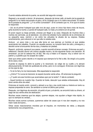 39
Cuando estaba abriendo la puerta, se acordó del segundo consejo.
Regresó y se acostó a dormir. Al amanecer, después de tomar café, el dueño de la posada le
preguntó si no había escuchado el grito y él le contestó que sí lo había escuchado. El dueño
de la posada le preguntó: “¿Y no sintió curiosidad?”. Él le contestó que no. A lo que el dueño
le respondió:
– Ud. es el primer huésped que sale vivo de aquí, pues mi único hijo tiene crisis de locura,
grita durante la noche y cuando él huésped sale, lo mata y lo entierra en el quintal.
El joven siguió su larga jornada, ansioso por llegar a su casa. Después de muchos días y
noches de caminata, ya al atardecer, vio entre los árboles humo saliendo de la chimenea de
su pequeña casa, caminó y vio entre los arbustos la silueta de su esposa. Estaba
anocheciendo, pero alcanzó a ver que ella no estaba sola.
Anduvo un poco más y vio que ella tenía en sus piernas un hombre al que estaba
acariciando los cabellos. Cuando vio aquella escena, su corazón llenó de odio y amargura y
decidió correr al encuentro de los dos y matarlos sin piedad.
Respiró profundo, apresuró sus pasos, cuando recordó el tercer consejo. Entonces se paró y
reflexionó. Decidió dormir ahí mismo aquella noche y al día siguiente tomar una decisión. Al
amanecer, ya con la cabeza fría, él dijo: "No voy a matar a mi esposa. Voy a volver con mi
patrón y a pedirle que me acepte de vuelta”.
Solo que antes quiero decirle a mi esposa que siempre le fui fiel a ella. Se dirigió a la puerta
de la casa y tocó.
Cuando la esposa le abrió la puerta y lo reconoció, se colgó de su cuello y lo abrazó
afectuosamente. El trató de quitársela de arriba, pero no lo consiguió. Entonces con lágrimas
en los ojos le dijo:
– Yo te fui fiel y tú me traicionaste. Ella espantada le respondió:
– ¿Cómo? Yo nunca te traicioné, te esperé durante veinte años. -Él entonces le preguntó:
– ¿Y quién era ese hombre que acariciabas ayer por la tarde? -Y ella le contestó:
– Aquel hombre es nuestro hijo. Cuando te fuiste, descubrí que estaba embarazada. Hoy él
tiene veinte años de edad.
Entonces el marido entró, conoció y abrazó a su hijo y les contó toda su historia en tanto su
esposa preparaba la cena. Se sentaron a comer el último pan juntos.
Después, con lágrimas de emoción, él partió el pan y al abrirlo, se encontró todo su dinero, el
pago de sus veinte años de dedicación.
Muchas veces creemos que los atajos, quemar etapas, nos ayudan a llegar más rápido, lo
que no siempre es verdad...
Muchas veces somos curiosos, queremos saber de cosas que ni nos dan respeto y no nos
traen nada de bueno...
Otras veces reaccionamos movidos por el impulso, en momentos de rabia, y después
tardíamente nos arrepentimos...
 