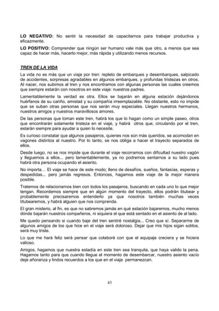 43
LO NEGATIVO: No sentir la necesidad de capacitarnos para trabajar productiva y
eficazmente.
LO POSITIVO: Comprender que ningún ser humano vale más que otro, a menos que sea
capaz de hacer más, hacerlo mejor, más rápida y utilizando menos recursos.
TREN DE LA VIDA
La vida no es más que un viaje por tren: repleto de embarques y desembarques, salpicado
de accidentes, sorpresas agradables en algunos embarques, y profundas tristezas en otros.
Al nacer, nos subimos al tren y nos encontramos con algunas personas las cuales creemos
que siempre estarán con nosotros en este viaje: nuestros padres.
Lamentablemente la verdad es otra. Ellos se bajarán en alguna estación dejándonos
huérfanos de su cariño, amistad y su compañía irreemplazable. No obstante, esto no impide
que se suban otras personas que nos serán muy especiales. Llegan nuestros hermanos,
nuestros amigos y nuestros maravillosos amores.
De las personas que toman este tren, habrá los que lo hagan como un simple paseo, otros
que encontrarán solamente tristeza en el viaje, y habrá otros que, circulando por el tren,
estarán siempre para ayudar a quien lo necesite.
Es curioso constatar que algunos pasajeros, quienes nos son más queridos, se acomodan en
vagones distintos al nuestro. Por lo tanto, se nos obliga a hacer el trayecto separados de
ellos.
Desde luego, no se nos impide que durante el viaje recorramos con dificultad nuestro vagón
y lleguemos a ellos... pero lamentablemente, ya no podremos sentarnos a su lado pues
habrá otra persona ocupando el asiento.
No importa… El viaje se hace de este modo; lleno de desafíos, sueños, fantasías, esperas y
despedidas... pero jamás regresos. Entonces, hagamos este viaje de la mejor manera
posible.
Tratemos de relacionarnos bien con todos los pasajeros, buscando en cada uno lo que mejor
tengan. Recordemos siempre que en algún momento del trayecto, ellos podrán titubear y
probablemente precisaremos entenderlo ya que nosotros también muchas veces
titubearemos, y habrá alguien que nos comprenda.
El gran misterio, al fin, es que no sabremos jamás en qué estación bajaremos, mucho menos
dónde bajarán nuestros compañeros, ni siquiera el que está sentado en el asiento de al lado.
Me quedo pensando si cuando baje del tren sentiré nostalgia... Creo que sí. Separarme de
algunos amigos de los que hice en el viaje será doloroso. Dejar que mis hijos sigan solitos,
será muy triste.
Lo que me hará feliz será pensar que colaboré con que el equipaje creciera y se hiciera
valioso.
Amigos, hagamos que nuestra estadía en este tren sea tranquila, que haya valido la pena.
Hagamos tanto para que cuando llegue el momento de desembarcar, nuestro asiento vacío
deje añoranza y lindos recuerdos a los que en el viaje permanezcan.
 