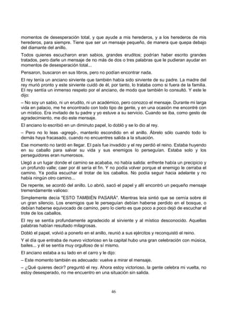46
momentos de desesperación total, y que ayude a mis herederos, y a los herederos de mis
herederos, para siempre. Tiene que ser un mensaje pequeño, de manera que quepa debajo
del diamante del anillo.
Todos quienes escucharon eran sabios, grandes eruditos; podrían haber escrito grandes
tratados, pero darle un mensaje de no más de dos o tres palabras que le pudieran ayudar en
momentos de desesperación total...
Pensaron, buscaron en sus libros, pero no podían encontrar nada.
El rey tenía un anciano sirviente que también había sido sirviente de su padre. La madre del
rey murió pronto y este sirviente cuidó de él, por tanto, lo trataba como si fuera de la familia.
EI rey sentía un inmenso respeto por el anciano, de modo que también lo consultó. Y este le
dijo:
– No soy un sabio, ni un erudito, ni un académico, pero conozco el mensaje. Durante mi larga
vida en palacio, me he encontrado con todo tipo de gente, y en una ocasión me encontré con
un místico. Era invitado de tu padre y yo estuve a su servicio. Cuando se iba, como gesto de
agradecimiento, me dio este mensaje.
El anciano lo escribió en un diminuto papel, lo dobló y se lo dio al rey.
– Pero no lo leas -agregó-, mantenlo escondido en el anillo. Ábrelo sólo cuando todo lo
demás haya fracasado, cuando no encuentres salida a la situación.
Ese momento no tardó en llegar. EI país fue invadido y el rey perdió el reino. Estaba huyendo
en su caballo para salvar su vida y sus enemigos lo perseguían. Estaba solo y los
perseguidores eran numerosos.
Llegó a un lugar donde el camino se acababa, no había salida: enfrente había un precipicio y
un profundo valle; caer por él sería el fin. Y no podía volver porque el enemigo le cerraba el
camino. Ya podía escuchar el trotar de los caballos. No podía seguir hacia adelante y no
había ningún otro camino...
De repente, se acordó del anillo. Lo abrió, sacó el papel y allí encontró un pequeño mensaje
tremendamente valioso:
Simplemente decía "ESTO TAMBIÉN PASARÁ". Mientras leía sintió que se cernía sobre él
un gran silencio. Los enemigos que le perseguían debían haberse perdido en el bosque, o
debían haberse equivocado de camino, pero lo cierto es que poco a poco dejó de escuchar el
trote de los caballos.
El rey se sentía profundamente agradecido al sirviente y al místico desconocido. Aquellas
palabras habían resultado milagrosas.
Dobló el papel, volvió a ponerlo en el anillo, reunió a sus ejércitos y reconquistó el reino.
Y el día que entraba de nuevo victorioso en la capital hubo una gran celebración con música,
bailes... y él se sentía muy orgulloso de sí mismo.
El anciano estaba a su lado en el carro y le dijo:
– Este momento también es adecuado: vuelve a mirar el mensaje.
– ¿Qué quieres decir? preguntó el rey. Ahora estoy victorioso, la gente celebra mi vuelta, no
estoy desesperado, no me encuentro en una situación sin salida.
 