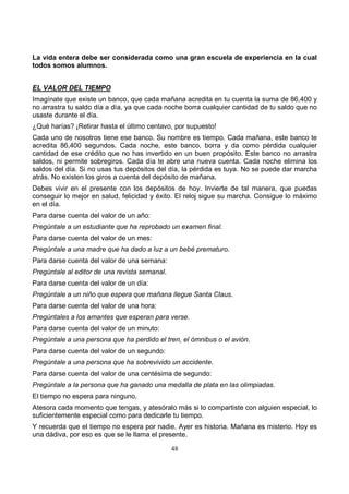 48
La vida entera debe ser considerada como una gran escuela de experiencia en la cual
todos somos alumnos.
EL VALOR DEL TIEMPO
Imagínate que existe un banco, que cada mañana acredita en tu cuenta la suma de 86,400 y
no arrastra tu saldo día a día, ya que cada noche borra cualquier cantidad de tu saldo que no
usaste durante el día.
¿Qué harías? ¡Retirar hasta el último centavo, por supuesto!
Cada uno de nosotros tiene ese banco. Su nombre es tiempo. Cada mañana, este banco te
acredita 86,400 segundos. Cada noche, este banco, borra y da como pérdida cualquier
cantidad de ese crédito que no has invertido en un buen propósito. Este banco no arrastra
saldos, ni permite sobregiros. Cada día te abre una nueva cuenta. Cada noche elimina los
saldos del día. Si no usas tus depósitos del día, la pérdida es tuya. No se puede dar marcha
atrás. No existen los giros a cuenta del depósito de mañana.
Debes vivir en el presente con los depósitos de hoy. Invierte de tal manera, que puedas
conseguir lo mejor en salud, felicidad y éxito. El reloj sigue su marcha. Consigue lo máximo
en el día.
Para darse cuenta del valor de un año:
Pregúntale a un estudiante que ha reprobado un examen final.
Para darse cuenta del valor de un mes:
Pregúntale a una madre que ha dado a luz a un bebé prematuro.
Para darse cuenta del valor de una semana:
Pregúntale al editor de una revista semanal.
Para darse cuenta del valor de un día:
Pregúntale a un niño que espera que mañana llegue Santa Claus.
Para darse cuenta del valor de una hora:
Pregúntales a los amantes que esperan para verse.
Para darse cuenta del valor de un minuto:
Pregúntale a una persona que ha perdido el tren, el ómnibus o el avión.
Para darse cuenta del valor de un segundo:
Pregúntale a una persona que ha sobrevivido un accidente.
Para darse cuenta del valor de una centésima de segundo:
Pregúntale a la persona que ha ganado una medalla de plata en las olimpiadas.
El tiempo no espera para ninguno.
Atesora cada momento que tengas, y atesóralo más si lo compartiste con alguien especial, lo
suficientemente especial como para dedicarle tu tiempo.
Y recuerda que el tiempo no espera por nadie. Ayer es historia. Mañana es misterio. Hoy es
una dádiva, por eso es que se le llama el presente.
 