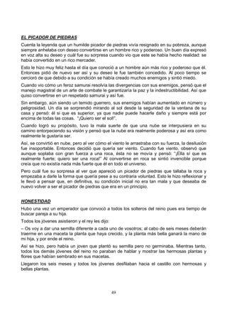 49
EL PICADOR DE PIEDRAS
Cuenta la leyenda que un humilde picador de piedras vivía resignado en su pobreza, aunque
siempre anhelaba con deseo convertirse en un hombre rico y poderoso. Un buen día expresó
en voz alta su deseo y cuál fue su sorpresa cuando vio que este se había hecho realidad: se
había convertido en un rico mercader.
Esto le hizo muy feliz hasta el día que conoció a un hombre aún más rico y poderoso que él.
Entonces pidió de nuevo ser así y su deseo le fue también concedido. Al poco tiempo se
cercioró de que debido a su condición se había creado muchos enemigos y sintió miedo.
Cuando vio cómo un feroz samurai resolvía las divergencias con sus enemigos, pensó que el
manejo magistral de un arte de combate le garantizaría la paz y la indestructibilidad. Así que
quiso convertirse en un respetado samurai y así fue.
Sin embargo, aún siendo un temido guerrero, sus enemigos habían aumentado en número y
peligrosidad. Un día se sorprendió mirando al sol desde la seguridad de la ventana de su
casa y pensó: él si que es superior, ya que nadie puede hacerle daño y siempre está por
encima de todas las cosas. “¡Quiero ser el sol!”.
Cuando logró su propósito, tuvo la mala suerte de que una nube se interpusiera en su
camino entorpeciendo su visión y pensó que la nube era realmente poderosa y así era como
realmente le gustaría ser.
Así, se convirtió en nube, pero al ver cómo el viento le arrastraba con su fuerza, la desilusión
fue insoportable. Entonces decidió que quería ser viento. Cuando fue viento, observó que
aunque soplaba con gran fuerza a una roca, ésta no se movía y pensó: “¡Ella sí que es
realmente fuerte; quiero ser una roca!” Al convertirse en roca se sintió invencible porque
creía que no existía nada más fuerte que él en todo el universo.
Pero cuál fue su sorpresa al ver que apareció un picador de piedras que tallaba la roca y
empezaba a darle la forma que quería pese a su contraria voluntad. Esto le hizo reflexionar y
le llevó a pensar que, en definitiva, su condición inicial no era tan mala y que deseaba de
nuevo volver a ser el picador de piedras que era en un principio.
HONESTIDAD
Hubo una vez un emperador que convocó a todos los solteros del reino pues era tiempo de
buscar pareja a su hija.
Todos los jóvenes asistieron y el rey les dijo:
– Os voy a dar una semilla diferente a cada uno de vosotros; al cabo de seis meses deberán
traerme en una maceta la planta que haya crecido, y la planta más bella ganará la mano de
mi hija, y por ende el reino.
Así se hizo, pero había un joven que plantó su semilla pero no germinaba. Mientras tanto,
todos los demás jóvenes del reino no paraban de hablar y mostrar las hermosas plantas y
flores que habían sembrado en sus macetas.
Llegaron los seis meses y todos los jóvenes desfilaban hacia el castillo con hermosas y
bellas plantas.
 