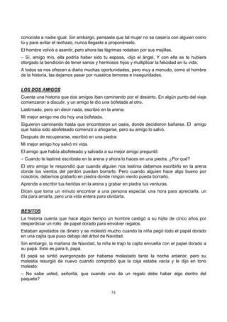 51
conociste a nadie igual. Sin embargo, pensaste que tal mujer no se casaría con alguien como
tú y para evitar el rechazo, nunca llegaste a proponérselo.
El hombre volvió a asentir, pero ahora las lágrimas rodaban por sus mejillas.
– Sí, amigo mío, ella podría haber sido tu esposa, -dijo el ángel. Y con ella se te hubiera
otorgado la bendición de tener sanos y hermosos hijos y multiplicar la felicidad en tu vida.
A todos se nos ofrecen a diario muchas oportunidades, pero muy a menudo, como el hombre
de la historia, las dejamos pasar por nuestros temores e inseguridades.
LOS DOS AMIGOS
Cuenta una historia que dos amigos iban caminando por el desierto. En algún punto del viaje
comenzaron a discutir, y un amigo le dio una bofetada al otro.
Lastimado, pero sin decir nada, escribió en la arena:
Mi mejor amigo me dio hoy una bofetada.
Siguieron caminando hasta que encontraron un oasis, donde decidieron bañarse. El amigo
que había sido abofeteado comenzó a ahogarse, pero su amigo lo salvó.
Después de recuperarse, escribió en una piedra:
Mi mejor amigo hoy salvó mi vida.
El amigo que había abofeteado y salvado a su mejor amigo preguntó:
– Cuando te lastimé escribiste en la arena y ahora lo haces en una piedra. ¿Por qué?
El otro amigo le respondió que cuando alguien nos lastima debemos escribirlo en la arena
donde los vientos del perdón puedan borrarlo. Pero cuando alguien hace algo bueno por
nosotros, debemos grabarlo en piedra donde ningún viento pueda borrarlo.
Aprende a escribir tus heridas en la arena y grabar en piedra tus venturas.
Dicen que toma un minuto encontrar a una persona especial, una hora para apreciarla, un
día para amarla, pero una vida entera para olvidarla.
BESITOS
La historia cuenta que hace algún tiempo un hombre castigó a su hijita de cinco años por
desperdiciar un rollo de papel dorado para envolver regalos.
Estaban apretados de dinero y se molestó mucho cuando la niña pegó todo el papel dorado
en una cajita que puso debajo del árbol de Navidad.
Sin embargo, la mañana de Navidad, la niña le trajo la cajita envuelta con el papel dorado a
su papá: Esto es para ti, papá.
El papá se sintió avergonzado por haberse molestado tanto la noche anterior, pero su
molestia resurgió de nuevo cuando comprobó que la caja estaba vacía y le dijo en tono
molesto:
– No sabe usted, señorita, que cuando uno da un regalo debe haber algo dentro del
paquete?
 