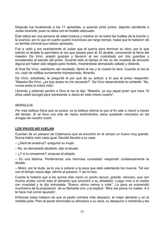 55
Después fue localizando a los 11 apóstoles, a quienes pintó juntos, dejando pendiente a
Judas Iscariote, pues no daba con el modelo adecuado.
Éste debía ser una persona de edad madura y mostrar en el rostro las huellas de la traición y
la avaricia, por lo que el cuadro quedó inconcluso por largo tiempo, hasta que le hablaron de
un terrible criminal que habían apresado.
Fue a verlo y era exactamente el Judas que él quería para terminar su obra, por lo que
solicitó al alcalde le permitiera al reo que posara para él. El alcalde, conociendo la fama del
maestro Da Vinci, aceptó gustoso y llevaron al reo custodiado por dos guardias y
encadenado al estudio del pintor. Durante todo el tiempo el reo no dio muestra de emoción
alguna por haber sido elegido para modelo, mostrándose demasiado callado y distante.
Al final Da Vinci, satisfecho del resultado, llamó al reo y le mostró la obra. Cuando el reo la
vio, cayó de rodillas sumamente impresionado, llorando.
Da Vinci, extrañado, le preguntó el por qué de su actitud, a lo que el preso respondió:
“Maestro Da Vinci, ¿es que acaso no me recuerda?”. Da Vinci observándolo le contestó: “No,
nunca antes lo había visto”.
Llorando y pidiendo perdón a Dios el reo le dijo: “Maestro, yo soy aquel joven que hace 19
años usted escogió para representar a Jesús en este mismo cuadro”.
MORALEJA:
Por más belleza física que se posea, es la belleza interna la que al fin sale a relucir a través
del tiempo. Si se lleva una vida de malos sentimientos, éstos quedarán marcados en las
arrugas de nuestro rostro.
LOS PAVOS NO VUELAN
Cuentan de un paisano de Catamarca que se encontró en el campo un huevo muy grande.
Nunca había visto nada igual. Decidió llevarlo a su casa.
– ¿Será de avestruz? -preguntó su mujer.
– No, es demasiado abultado -dijo el abuelo.
– ¿Y si lo rompemos? -propuso el ahijado.
– Es una lástima. Perderíamos una hermosa curiosidad -respondió cuidadosamente la
abuela.
– Miren, por la duda, se lo voy a colocar a la pava que está calentando los huevos. Tal vez
con el tiempo nazca algo -afirmó el paisano. Y así lo hizo.
Cuenta la historia que a los quince días nació un pavito oscuro, grande, nervioso, que con
mucha avidez comió todo el alimento que encontró a su alrededor. Luego miró a la madre
con vivacidad y le dijo entusiasta: “Bueno, ahora vamos a volar”. La pava se sorprendió
muchísimo de la proposición de su flamante crío, y le explicó: “Mira, los pavos no vuelan. A ti
te hace mal comer apurado”.
Entonces todos trataron de que el pavito comiera más despacio, el mejor alimento y en la
medida justa. Pero el pavito terminaba su almuerzo o su cena, su desayuno o merienda y les
 
