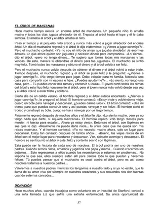 57
EL ÁRBOL DE MANZANAS
Hace mucho tiempo existía un enorme árbol de manzanas. Un pequeño niño lo amaba
mucho y todos los días jugaba alrededor de él. Trepaba al árbol hasta el tope y él le daba
sombra. Él amaba al árbol y el árbol amaba al niño.
Pasó el tiempo y el pequeño niño creció y nunca más volvió a jugar alrededor del enorme
árbol. Un día el muchacho regresó y el árbol le dijo tristemente: «¿Vienes a jugar conmigo?».
Pero el muchacho contestó: «Ya no soy el niño de antes que jugaba alrededor de enormes
árboles. Lo que ahora quiero son juguetes y necesito dinero para comprarlos». «Lo siento»,
dijo el árbol, «pero no tengo dinero... Te sugiero que tomes todas mis manzanas y las
vendas. De esta, manera tú obtendrás el dinero para tus juguetes». El muchacho se sintió
muy feliz. Tomó todas las manzanas y obtuvo el dinero y el árbol volvió a ser feliz.
Pero el muchacho nunca volvió después de obtener el dinero y el árbol volvió a estar triste.
Tiempo después, el muchacho regresó y el árbol se puso feliz y le preguntó: «¿Vienes a
jugar conmigo?». «No tengo tiempo para jugar. Debo trabajar para mi familia. Necesito una
casa para compartir con mi esposa e hijos. ¿Puedes ayudarme?»... «Lo siento, no tengo una
casa, pero... Tú puedes cortar mis ramas y construir tu casa». El joven cortó todas las ramas
del árbol y esto hizo feliz nuevamente al árbol, pero el joven nunca más volvió desde esa vez
y el árbol volvió a estar triste y solitario.
Cierto día de un cálido verano, el hombre regresó y el árbol estaba encantado. «¿Vienes a
jugar conmigo?», le preguntó el árbol. El hombre contestó: «Estoy triste y volviéndome viejo,
quiero un bote para navegar y descansar, ¿puedes darme uno?». El árbol contestó: «Usa mi
tronco para que puedas construir uno y así puedas navegar y ser feliz». El hombre cortó el
tronco y construyó su bote. Luego se fue a navegar por un largo tiempo.
Finalmente regresó después de muchos años y el árbol le dijo: «Lo siento mucho, pero ya no
tengo nada que darte, ni siquiera manzanas». El hombre replicó: «No tengo dientes para
morder, ni fuerza para escalar... Ahora ya estoy viejo». Entonces el árbol, con lágrimas en
sus ojos le dijo: «Realmente no puedo darte nada... la única cosa que me queda son mis
raíces muertas». Y el hombre contestó: «Yo no necesito mucho ahora, solo un lugar para
descansar. Estoy tan cansado después de tantos años»... «Bueno, las viejas raíces de un
árbol son el mejor lugar para recostarse y descansar. Ven, siéntate conmigo y descansa». El
hombre se sentó junto al árbol y este, feliz y contento sonrió con lágrimas.
Esta puede ser la historia de cada uno de nosotros. El árbol podría ser uno de nuestros
padres. Cuando somos niños, amamos y jugamos con papá y mamá... Cuando crecemos los
dejamos… Solo regresamos a ellos cuando los necesitamos o estamos en problemas... No
importa lo que sea, ellos siempre están allí para darnos todo lo que puedan y hacernos
felices. Tú puedes pensar que el muchacho es cruel contra el árbol, pero es así como
nosotros tratamos a nuestros padres...
Valoremos a nuestros padres mientras los tengamos a nuestro lado y si ya no están, que la
llama de su amor viva por siempre en nuestros corazones y sus recuerdos nos den fuerzas
cuando estemos cansados...
DONACIÓN
Hace muchos años, cuando trabajaba como voluntario en un hospital de Stanford, conocí a
una niña llamada Liz que sufría una extraña enfermedad. Su única oportunidad de
 