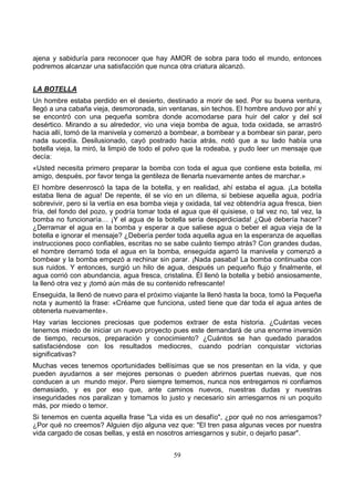 59
ajena y sabiduría para reconocer que hay AMOR de sobra para todo el mundo, entonces
podremos alcanzar una satisfacción que nunca otra criatura alcanzó.
LA BOTELLA
Un hombre estaba perdido en el desierto, destinado a morir de sed. Por su buena ventura,
llegó a una cabaña vieja, desmoronada, sin ventanas, sin techos. El hombre anduvo por ahí y
se encontró con una pequeña sombra donde acomodarse para huir del calor y del sol
desértico. Mirando a su alrededor, vio una vieja bomba de agua, toda oxidada, se arrastró
hacia allí, tomó de la manivela y comenzó a bombear, a bombear y a bombear sin parar, pero
nada sucedía. Desilusionado, cayó postrado hacia atrás, notó que a su lado había una
botella vieja, la miró, la limpió de todo el polvo que la rodeaba, y pudo leer un mensaje que
decía:
«Usted necesita primero preparar la bomba con toda el agua que contiene esta botella, mi
amigo, después, por favor tenga la gentileza de llenarla nuevamente antes de marchar.»
El hombre desenroscó la tapa de la botella, y en realidad, ahí estaba el agua. ¡La botella
estaba llena de agua! De repente, él se vio en un dilema, si bebiese aquella agua, podría
sobrevivir, pero si la vertía en esa bomba vieja y oxidada, tal vez obtendría agua fresca, bien
fría, del fondo del pozo, y podría tomar toda el agua que él quisiese, o tal vez no, tal vez, la
bomba no funcionaría… ¡Y el agua de la botella sería desperdiciada! ¿Qué debería hacer?
¿Derramar el agua en la bomba y esperar a que saliese agua o beber el agua vieja de la
botella e ignorar el mensaje? ¿Debería perder toda aquella agua en la esperanza de aquellas
instrucciones poco confiables, escritas no se sabe cuánto tiempo atrás? Con grandes dudas,
el hombre derramó toda el agua en la bomba, enseguida agarró la manivela y comenzó a
bombear y la bomba empezó a rechinar sin parar. ¡Nada pasaba! La bomba continuaba con
sus ruidos. Y entonces, surgió un hilo de agua, después un pequeño flujo y finalmente, el
agua corrió con abundancia, agua fresca, cristalina. Él llenó la botella y bebió ansiosamente,
la llenó otra vez y ¡tomó aún más de su contenido refrescante!
Enseguida, la llenó de nuevo para el próximo viajante la llenó hasta la boca, tomó la Pequeña
nota y aumentó la frase: «Créame que funciona, usted tiene que dar toda el agua antes de
obtenerla nuevamente».
Hay varias lecciones preciosas que podemos extraer de esta historia. ¿Cuántas veces
tenemos miedo de iniciar un nuevo proyecto pues este demandará de una enorme inversión
de tiempo, recursos, preparación y conocimiento? ¿Cuántos se han quedado parados
satisfaciéndose con los resultados mediocres, cuando podrían conquistar victorias
significativas?
Muchas veces tenemos oportunidades bellísimas que se nos presentan en la vida, y que
pueden ayudarnos a ser mejores personas o pueden abrirnos puertas nuevas, que nos
conducen a un mundo mejor. Pero siempre tememos, nunca nos entregamos ni confiamos
demasiado, y es por eso que, ante caminos nuevos, nuestras dudas y nuestras
inseguridades nos paralizan y tomamos lo justo y necesario sin arriesgarnos ni un poquito
más, por miedo o temor.
Si tenemos en cuenta aquella frase "La vida es un desafío", ¿por qué no nos arriesgamos?
¿Por qué no creemos? Alguien dijo alguna vez que: "El tren pasa algunas veces por nuestra
vida cargado de cosas bellas, y está en nosotros arriesgarnos y subir, o dejarlo pasar".
 