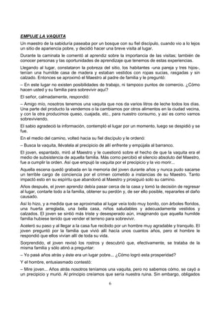 6
EMPUJE LA VAQUITA
Un maestro de la sabiduría paseaba por un bosque con su fiel discípulo, cuando vio a lo lejos
un sitio de apariencia pobre, y decidió hacer una breve visita al lugar.
Durante la caminata le comentó al aprendiz sobre la importancia de las visitas; también de
conocer personas y las oportunidades de aprendizaje que tenemos de estas experiencias.
Llegando al lugar, constataron la pobreza del sitio, los habitantes -una pareja y tres hijos-,
tenían una humilde casa de madera y estaban vestidos con ropas sucias, rasgadas y sin
calzado. Entonces se aproximó el Maestro al padre de familia y le preguntó:
– En este lugar no existen posibilidades de trabajo, ni tampoco puntos de comercio. ¿Cómo
hacen usted y su familia para sobrevivir aquí?
El señor, calmadamente, respondió:
– Amigo mío, nosotros tenemos una vaquita que nos da varios litros de leche todos los días.
Una parte del producto la vendemos o la cambiamos por otros alimentos en la ciudad vecina,
y con la otra producimos queso, cuajada, etc., para nuestro consumo, y así es como vamos
sobreviviendo.
El sabio agradeció la información, contempló el lugar por un momento, luego se despidió y se
fue.
En el medio del camino, volteó hacia su fiel discípulo y le ordenó:
– Busca la vaquita, llévatela al precipicio de allí enfrente y empújala al barranco.
El joven, espantado, miró al Maestro y le cuestionó sobre el hecho de que la vaquita era el
medio de subsistencia de aquella familia. Más como percibió el silencio absoluto del Maestro,
fue a cumplir la orden. Así que empujó la vaquita por el precipicio y la vio morir...
Aquella escena quedó grabada en la memoria del joven durante años y nunca pudo sacarse
un terrible cargo de conciencia por el crimen cometido a instancias de su Maestro. Tanto
impactó esto en su espíritu que abandonó al Maestro y prosiguió solo su camino.
Años después, el joven aprendiz debía pasar cerca de la casa y tomó la decisión de regresar
al lugar, contarle todo a la familia, obtener su perdón y, de ser ello posible, repararles el daño
causado.
Así lo hizo, y a medida que se aproximaba al lugar veía todo muy bonito, con árboles floridos,
una huerta arreglada, una bella casa, niños saludables y adecuadamente vestidos y
calzados. El joven se sintió más triste y desesperado aún, imaginando que aquella humilde
familia hubiese tenido que vender el terreno para sobrevivir.
Aceleró su paso y al llegar a la casa fue recibido por un hombre muy agradable y tranquilo. El
joven preguntó por la familia que vivió allí hacía unos cuantos años, pero el hombre le
respondió que ellos vivían allí de toda su vida.
Sorprendido, el joven revisó los rostros y descubrió que, efectivamente, se trataba de la
misma familia y sólo atinó a preguntar:
– Yo pasé años atrás y éste era un lugar pobre... ¿Cómo logró esta prosperidad?
Y el hombre, entusiasmado contestó:
– Mire joven... Años atrás nosotros teníamos una vaquita, pero no sabemos cómo, se cayó a
un precipicio y murió. Al principio creíamos que sería nuestra ruina. Sin embargo, obligados
 