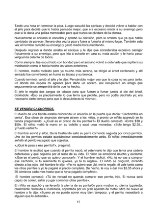 61
Tardó una hora en terminar la pipa. Luego sacudió las cenizas y decidió volver a hablar con
el jefe para decirle que lo había pensado mejor, que era excesivo matar a su enemigo pero
que sí le daría una paliza memorable para que nunca se olvidara de la ofensa.
Nuevamente el anciano lo escuchó y aprobó su decisión, pero le ordenó que ya que había
cambiado de parecer, llenara otra vez la pipa y fuera a fumarla al mismo lugar. También esta
vez el hombre cumplió su encargo y gastó media hora meditando.
Después regresó a donde estaba el cacique y le dijo que consideraba excesivo castigar
físicamente a su enemigo, pero que iría a echarle en cara su mala acción y le haría pasar
vergüenza delante de todos.
Como siempre, fue escuchado con bondad pero el anciano volvió a ordenarle que repitiera su
meditación como lo había hecho las veces anteriores.
El hombre, medio molesto pero ya mucho más sereno, se dirigió al árbol centenario y allí
sentado fue convirtiendo en humo su tabaco y su bronca.
Cuando terminó, volvió al jefe y le dijo: Pensándolo mejor veo que la cosa no es para tanto.
Iré donde me espera mi agresor para darle un abrazo. Así recuperaré un amigo que
seguramente se arrepentirá de lo que ha hecho.
El jefe le regaló dos cargas de tabaco para que fueran a fumar juntos al pie del árbol,
diciéndole: «Eso es precisamente lo que tenía que pedirte, pero no podía decírtelo yo; era
necesario darte tiempo para que lo descubrieras tú mismo».
SE VENDEN CACHORROS.
El dueño de una tienda estaba colocando un anuncio en la puerta que decía: “Cachorritos en
venta”. Esa clase de anuncios siempre atraen a los niños, y pronto un niñito apareció en la
tienda preguntando: «¿Cuál es el precio de los perritos?» El dueño contestó: «Entre $30 y
$50». El niñito metió la mano en su bolsillo y sacó unas monedas: «Solo tengo $2.35...
¿Puedo verlos?» .
El hombre sonrió y silbó. De la trastienda salió su perra corriendo seguida por cinco perritos.
Uno de los perritos estaba quedándose considerablemente atrás. El niñito inmediatamente
señaló al perrito rezagado que cojeaba.
«¿Qué le pasa a ese perrito?», preguntó.
El hombre le explicó que cuando el perrito nació, el veterinario le dijo que tenía una cadera
defectuosa y que cojearía por el resto de su vida. El niñito se emocionó mucho y exclamó:
«¡Ese es el perrito que yo quiero comprar!». Y el hombre replicó: «No, tú no vas a comprar
ese cachorro, si tú realmente lo quieres, yo te lo regalo». El niñito se disgustó, mirando
directo a los ojos del hombre le dijo: «Yo no quiero que Ud. me lo regale, él vale tanto como
los otros perritos y yo le pagaré el precio completo. De hecho, le voy a dar mis $2.35 ahora y
50 centavos cada mes hasta que lo haya pagado completo».
El hombre contestó: «Tú de verdad no querrás comprar ese perrito, hijo. El nunca será
capaz de correr, saltar y jugar como los otros perritos».
El niñito se agachó y se levantó la pierna de su pantalón para mostrar su pierna izquierda,
cruelmente retorcida e inutilizada, soportada por un gran aparato de metal. Miró de nuevo al
hombre y le dijo: «Bueno yo no puedo correr muy bien tampoco, y el perrito necesitará a
alguien que lo entienda».
 