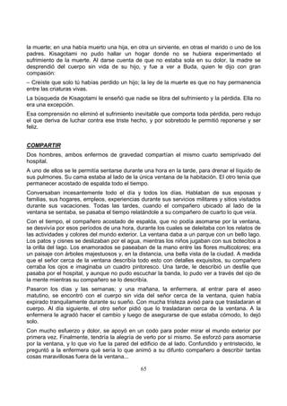 65
la muerte; en una había muerto una hija, en otra un sirviente, en otras el marido o uno de los
padres. Kisagotami no pudo hallar un hogar donde no se hubiera experimentado el
sufrimiento de la muerte. Al darse cuenta de que no estaba sola en su dolor, la madre se
desprendió del cuerpo sin vida de su hijo, y fue a ver a Buda, quien le dijo con gran
compasión:
– Creíste que solo tú habías perdido un hijo; la ley de la muerte es que no hay permanencia
entre las criaturas vivas.
La búsqueda de Kisagotami le enseñó que nadie se libra del sufrimiento y la pérdida. Ella no
era una excepción.
Esa comprensión no eliminó el sufrimiento inevitable que comporta toda pérdida, pero redujo
el que deriva de luchar contra ese triste hecho, y por sobretodo le permitió reponerse y ser
feliz.
COMPARTIR
Dos hombres, ambos enfermos de gravedad compartían el mismo cuarto semiprivado del
hospital.
A uno de ellos se le permitía sentarse durante una hora en la tarde, para drenar el líquido de
sus pulmones. Su cama estaba al lado de la única ventana de la habitación. El otro tenía que
permanecer acostado de espalda todo el tiempo.
Conversaban incesantemente todo el día y todos los días. Hablaban de sus esposas y
familias, sus hogares, empleos, experiencias durante sus servicios militares y sitios visitados
durante sus vacaciones. Todas las tardes, cuando el compañero ubicado al lado de la
ventana se sentaba, se pasaba el tiempo relatándole a su compañero de cuarto lo que veía.
Con el tiempo, el compañero acostado de espalda, que no podía asomarse por la ventana,
se desvivía por esos períodos de una hora, durante los cuales se deleitaba con los relatos de
las actividades y colores del mundo exterior. La ventana daba a un parque con un bello lago.
Los patos y cisnes se deslizaban por el agua, mientras los niños jugaban con sus botecitos a
la orilla del lago. Los enamorados se paseaban de la mano entre las flores multicolores; era
un paisaje con árboles majestuosos y, en la distancia, una bella vista de la ciudad. A medida
que el señor cerca de la ventana describía todo esto con detalles exquisitos, su compañero
cerraba los ojos e imaginaba un cuadro pintoresco. Una tarde, le describió un desfile que
pasaba por el hospital, y aunque no pudo escuchar la banda, lo pudo ver a través del ojo de
la mente mientras su compañero se lo describía.
Pasaron los días y las semanas; y una mañana, la enfermera, al entrar para el aseo
matutino, se encontró con el cuerpo sin vida del señor cerca de la ventana, quien había
expirado tranquilamente durante su sueño. Con mucha tristeza avisó para que trasladaran el
cuerpo. Al día siguiente, el otro señor pidió que lo trasladaran cerca de la ventana. A la
enfermera le agradó hacer el cambio y luego de asegurarse de que estaba cómodo, lo dejó
solo.
Con mucho esfuerzo y dolor, se apoyó en un codo para poder mirar el mundo exterior por
primera vez. Finalmente, tendría la alegría de verlo por sí mismo. Se esforzó para asomarse
por la ventana, y lo que vio fue la pared del edificio de al lado. Confundido y entristecido, le
preguntó a la enfermera qué sería lo que animó a su difunto compañero a describir tantas
cosas maravillosas fuera de la ventana...
 
