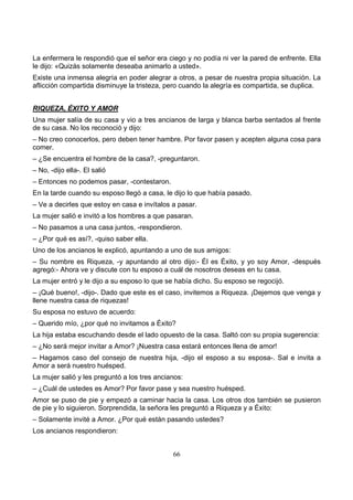66
La enfermera le respondió que el señor era ciego y no podía ni ver la pared de enfrente. Ella
le dijo: «Quizás solamente deseaba animarlo a usted».
Existe una inmensa alegría en poder alegrar a otros, a pesar de nuestra propia situación. La
aflicción compartida disminuye la tristeza, pero cuando la alegría es compartida, se duplica.
RIQUEZA, ÉXITO Y AMOR
Una mujer salía de su casa y vio a tres ancianos de larga y blanca barba sentados al frente
de su casa. No los reconoció y dijo:
– No creo conocerlos, pero deben tener hambre. Por favor pasen y acepten alguna cosa para
comer.
– ¿Se encuentra el hombre de la casa?, -preguntaron.
– No, -dijo ella-. El salió
– Entonces no podemos pasar, -contestaron.
En la tarde cuando su esposo llegó a casa, le dijo lo que había pasado.
– Ve a decirles que estoy en casa e invítalos a pasar.
La mujer salió e invitó a los hombres a que pasaran.
– No pasamos a una casa juntos, -respondieron.
– ¿Por qué es así?, -quiso saber ella.
Uno de los ancianos le explicó, apuntando a uno de sus amigos:
– Su nombre es Riqueza, -y apuntando al otro dijo:- Él es Éxito, y yo soy Amor, -después
agregó:- Ahora ve y discute con tu esposo a cuál de nosotros deseas en tu casa.
La mujer entró y le dijo a su esposo lo que se había dicho. Su esposo se regocijó.
– ¡Qué bueno!, -dijo-. Dado que este es el caso, invitemos a Riqueza. ¡Dejemos que venga y
llene nuestra casa de riquezas!
Su esposa no estuvo de acuerdo:
– Querido mío, ¿por qué no invitamos a Éxito?
La hija estaba escuchando desde el lado opuesto de la casa. Saltó con su propia sugerencia:
– ¿No será mejor invitar a Amor? ¡Nuestra casa estará entonces llena de amor!
– Hagamos caso del consejo de nuestra hija, -dijo el esposo a su esposa-. Sal e invita a
Amor a será nuestro huésped.
La mujer salió y les preguntó a los tres ancianos:
– ¿Cuál de ustedes es Amor? Por favor pase y sea nuestro huésped.
Amor se puso de pie y empezó a caminar hacia la casa. Los otros dos también se pusieron
de pie y lo siguieron. Sorprendida, la señora les preguntó a Riqueza y a Éxito:
– Solamente invité a Amor. ¿Por qué están pasando ustedes?
Los ancianos respondieron:
 