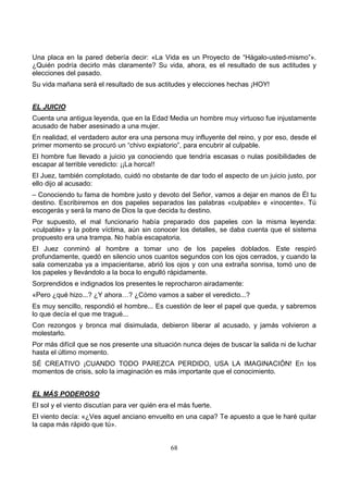 68
Una placa en la pared debería decir: «La Vida es un Proyecto de “Hágalo-usted-mismo”».
¿Quién podría decirlo más claramente? Su vida, ahora, es el resultado de sus actitudes y
elecciones del pasado.
Su vida mañana será el resultado de sus actitudes y elecciones hechas ¡HOY!
EL JUICIO
Cuenta una antigua leyenda, que en la Edad Media un hombre muy virtuoso fue injustamente
acusado de haber asesinado a una mujer.
En realidad, el verdadero autor era una persona muy influyente del reino, y por eso, desde el
primer momento se procuró un “chivo expiatorio”, para encubrir al culpable.
El hombre fue llevado a juicio ya conociendo que tendría escasas o nulas posibilidades de
escapar al terrible veredicto: ¡¡La horca!!
El Juez, también complotado, cuidó no obstante de dar todo el aspecto de un juicio justo, por
ello dijo al acusado:
– Conociendo tu fama de hombre justo y devoto del Señor, vamos a dejar en manos de Él tu
destino. Escribiremos en dos papeles separados las palabras «culpable» e «inocente». Tú
escogerás y será la mano de Dios la que decida tu destino.
Por supuesto, el mal funcionario había preparado dos papeles con la misma leyenda:
«culpable» y la pobre víctima, aún sin conocer los detalles, se daba cuenta que el sistema
propuesto era una trampa. No había escapatoria.
El Juez conminó al hombre a tomar uno de los papeles doblados. Este respiró
profundamente, quedó en silencio unos cuantos segundos con los ojos cerrados, y cuando la
sala comenzaba ya a impacientarse, abrió los ojos y con una extraña sonrisa, tomó uno de
los papeles y llevándolo a la boca lo engulló rápidamente.
Sorprendidos e indignados los presentes le reprocharon airadamente:
«Pero ¿qué hizo...? ¿Y ahora…? ¿Cómo vamos a saber el veredicto...?
Es muy sencillo, respondió el hombre... Es cuestión de leer el papel que queda, y sabremos
lo que decía el que me tragué...
Con rezongos y bronca mal disimulada, debieron liberar al acusado, y jamás volvieron a
molestarlo.
Por más difícil que se nos presente una situación nunca dejes de buscar la salida ni de luchar
hasta el último momento.
SÉ CREATIVO ¡CUANDO TODO PAREZCA PERDIDO, USA LA IMAGINACIÓN! En los
momentos de crisis, solo la imaginación es más importante que el conocimiento.
EL MÁS PODEROSO
El sol y el viento discutían para ver quién era el más fuerte.
El viento decía: «¿Ves aquel anciano envuelto en una capa? Te apuesto a que le haré quitar
la capa más rápido que tú».
 
