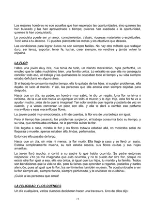 73
Los mejores hombres no son aquellos que han esperado las oportunidades, sino quienes las
han buscado y las han aprovechado a tiempo; quienes han asediado a la oportunidad,
quienes la han conquistado.
La conquista puede ser un amor, conocimientos, trabajo, riquezas materiales o espirituales.
Todo está a tu alcance. Tú puedes plantearte las metas y los objetivos que deseas.
Las condiciones para lograr éxitos no son siempre fáciles. No hay otro método que trabajar
duro, ser tenaz, soportar, tener fe, luchar, creer siempre, no rendirse y jamás volver la
espalda.
LA FLOR
Había una joven muy rica, que tenía de todo, un marido maravilloso, hijos perfectos, un
empleo que le daba muchísimo bien, una familia unida. Lo extraño es que ella no conseguía
conciliar todo eso, el trabajo y los quehaceres le ocupaban todo el tiempo y su vida siempre
estaba deficitaria en alguna área.
Si el trabajo le consumía mucho tiempo, ella lo quitaba de los hijos, si surgían problemas, ella
dejaba de lado al marido. Y así, las personas que ella amaba eran siempre dejadas para
después.
Hasta que un día, su padre, un hombre muy sabio, le dio un regalo: Una flor rarísima y
rarísima, de la cual solo había un ejemplar en todo el mundo y le dijo: Hija, esta flor te va a
ayudar mucho, ¡más de lo que te imaginas! Tan solo tendrás que regarla y podarla de vez en
cuando, y a veces conversar un poco con ella, y ella te dará a cambio ese perfume
maravilloso y esas maravillosas flores.
La, joven quedó muy emocionada, a fin de cuentas, la flor era de una belleza sin igual.
Pero el tiempo fue pasando, los problemas surgieron, el trabajo consumía todo su tiempo, y
su vida, que continuaba confusa, no le permitía cuidar la flor.
Ella llegaba a casa, miraba la flor y las flores todavía estaban allá, no mostraba señal de
flaqueza o muerte, apenas estaban allá, lindas, perfumadas.
Entonces ella pasaba de largo.
Hasta que un día, sin más ni menos, la flor murió. Ella llegó a casa y se llevó un susto.
Estaba completamente muerta, su raíz estaba reseca, sus flores caídas y sus hojas
amarillas.
La joven lloró mucho, y contó a su padre lo que había ocurrido. Su padre entonces
respondió: «Yo ya me imaginaba que esto ocurriría, y no te puedo dar otra flor, porque no
existe otra flor igual a esa, ella era única, al igual que tus hijos, tu marido y tu familia. Todos
son bendiciones que la vida te dio, pero tú tienes que aprender a regarlos, podarlos y darles
atención, pues al igual que la flor, los sentimientos también mueren. Te acostumbraste a ver
la flor siempre allí, siempre florida, siempre perfumada, y te olvidaste de cuidarla».
¡Cuida a las personas que amas!
LA FELICIDAD Y LOS DUENDES . .
Un día cualquiera, varios duendes decidieron hacer una travesura. Uno de ellos dijo:
 