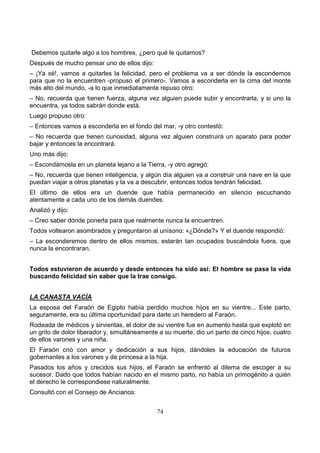 74
Debemos quitarle algo a los hombres, ¿pero qué le quitamos?
Después de mucho pensar uno de ellos dijo:
– ¡Ya sé!, vamos a quitarles la felicidad, pero el problema va a ser dónde la escondemos
para que no la encuentren -propuso el primero-. Vamos a esconderla en la cima del monte
más alto del mundo, -a lo que inmediatamente repuso otro:
– No, recuerda que tienen fuerza, alguna vez alguien puede subir y encontrarla, y si uno la
encuentra, ya todos sabrán donde está.
Luego propuso otro:
– Entonces vamos a esconderla en el fondo del mar, -y otro contestó:
– No recuerda que tienen curiosidad, alguna vez alguien construirá un aparato para poder
bajar y entonces la encontrará.
Uno más dijo:
– Escondámosla en un planeta lejano a la Tierra, -y otro agregó:
– No, recuerda que tienen inteligencia, y algún día alguien va a construir una nave en la que
puedan viajar a otros planetas y la va a descubrir, entonces todos tendrán felicidad.
El último de ellos era un duende que había permanecido en silencio escuchando
atentamente a cada uno de los demás duendes.
Analizó y dijo:
– Creo saber dónde ponerla para que realmente nunca la encuentren.
Todos voltearon asombrados y preguntaron al unísono: «¿Dónde?» Y el duende respondió:
– La esconderemos dentro de ellos mismos, estarán tan ocupados buscándola fuera, que
nunca la encontraran.
Todos estuvieron de acuerdo y desde entonces ha sido así: El hombre se pasa la vida
buscando felicidad sin saber que la trae consigo.
LA CANASTA VACÍA
La esposa del Faraón de Egipto había perdido muchos hijos en su vientre... Este parto,
seguramente, era su última oportunidad para darle un heredero al Faraón.
Rodeada de médicos y sirvientas, el dolor de su vientre fue en aumento hasta que explotó en
un grito de dolor liberador y, simultáneamente a su muerte, dio un parto de cinco hijos, cuatro
de ellos varones y una niña.
El Faraón crió con amor y dedicación a sus hijos, dándoles la educación de futuros
gobernantes a los varones y de princesa a la hija.
Pasados los años y crecidos sus hijos, el Faraón se enfrentó al dilema de escoger a su
sucesor. Dado que todos habían nacido en el mismo parto, no había un primogénito a quién
el derecho le correspondiese naturalmente.
Consultó con el Consejo de Ancianos:
 