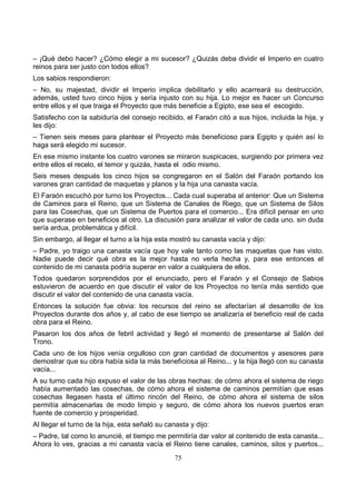 75
– ¡Qué debo hacer? ¿Cómo elegir a mi sucesor? ¿Quizás deba dividir el Imperio en cuatro
reinos para ser justo con todos ellos?
Los sabios respondieron:
– No, su majestad, dividir el Imperio implica debilitarlo y ello acarreará su destrucción,
además, usted tuvo cinco hijos y sería injusto con su hija. Lo mejor es hacer un Concurso
entre ellos y el que traiga el Proyecto que más beneficie a Egipto, ese sea el escogido.
Satisfecho con la sabiduría del consejo recibido, el Faraón citó a sus hijos, incluida la hija, y
les dijo:
– Tienen seis meses para plantear el Proyecto más beneficioso para Egipto y quién así lo
haga será elegido mi sucesor.
En ese mismo instante los cuatro varones se miraron suspicaces, surgiendo por primera vez
entre ellos el recelo, el temor y quizás, hasta el odio mismo.
Seis meses después los cinco hijos se congregaron en el Salón del Faraón portando los
varones gran cantidad de maquetas y planos y la hija una canasta vacía.
El Faraón escuchó por turno los Proyectos... Cada cual superaba al anterior: Que un Sistema
de Caminos para el Reino, que un Sistema de Canales de Riego, que un Sistema de Silos
para las Cosechas, que un Sistema de Puertos para el comercio... Era difícil pensar en uno
que superase en beneficios al otro. La discusión para analizar el valor de cada uno, sin duda
sería ardua, problemática y difícil.
Sin embargo, al llegar el turno a la hija esta mostró su canasta vacía y dijo:
– Padre, yo traigo una canasta vacía que hoy vale tanto como las maquetas que has visto.
Nadie puede decir qué obra es la mejor hasta no verla hecha y, para ese entonces el
contenido de mi canasta podría superar en valor a cualquiera de ellos.
Todos quedaron sorprendidos por el enunciado, pero el Faraón y el Consejo de Sabios
estuvieron de acuerdo en que discutir el valor de los Proyectos no tenía más sentido que
discutir el valor del contenido de una canasta vacía.
Entonces la solución fue obvia: los recursos del reino se afectarían al desarrollo de los
Proyectos durante dos años y, al cabo de ese tiempo se analizaría el beneficio real de cada
obra para el Reino.
Pasaron los dos años de febril actividad y llegó el momento de presentarse al Salón del
Trono.
Cada uno de los hijos venía orgulloso con gran cantidad de documentos y asesores para
demostrar que su obra había sida la más beneficiosa al Reino... y la hija llegó con su canasta
vacía...
A su turno cada hijo expuso el valor de las obras hechas: de cómo ahora el sistema de riego
había aumentado las cosechas, de cómo ahora el sistema de caminos permitían que esas
cosechas llegasen hasta el último rincón del Reino, de cómo ahora el sistema de silos
permitía almacenarlas de modo limpio y seguro, de cómo ahora los nuevos puertos eran
fuente de comercio y prosperidad.
Al llegar el turno de la hija, esta señaló su canasta y dijo:
– Padre, tal como lo anuncié, el tiempo me permitiría dar valor al contenido de esta canasta...
Ahora lo ves, gracias a mi canasta vacía el Reino tiene canales, caminos, silos y puertos...
 