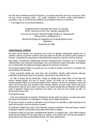 76
Sin ella sólo hubiésemos tenido Proyectos y una larga discusión para ver cuál era el mejor
sin que nunca ocurriese nada... Los cuatro hermanos se dieron vuelta sorprendidos y
azorados y, tras un momento de vacilación se arrodillaron frente a su hermana...
... Y así Egipto tuvo su primera Emperatriz...
Adaptación libre y resumida del Cuento "La Canasta
Vacía", escrito por la Dra. Ana Aguado, ganadora del
Concurso de Cuentos 1998 del Colegio Público de Abogados de
Buenos Aires y publicado en la
Revista del Colegio de Abogados de la Capital (Buenos Aires,
Argentina)
Noviembre de 1998.
CONSTRUIR EL PUENTE
No hace mucho tiempo, dos hermanos que vivían en granjas adyacentes cayeron en un
conflicto. Este fue el primer conflicto serio que tenía en 40 años de cultivar juntos hombro a
hombro, compartiendo maquinaria e intercambiando cosechas y bienes en forma continúa.
Esta larga y beneficiosa colaboración terminó repentinamente. Comenzó con un pequeño
malentendido y fue creciendo hasta llegar a ser una diferencia mayor entre ellos, que explotó
en un intercambio de palabras amargas seguido de semanas de silencio.
Una mañana alguien llamó a la puerta de Luís. Al abrir la puerta, encontró a un hombre con
herramientas de carpintero.
– Estoy buscando trabajo por unos días -dijo el extraño-. Quizás usted requiera algunas
pequeñas reparaciones aquí en su granja y yo pueda ser de ayuda en eso.
– Sí -dijo el mayor de los hermanos-, tengo un trabajo para usted. Mire al otro lado del
arroyo, aquella granja, ahí vive mi vecino, bueno, de hecho es mi hermano menor. La
semana pasada había una hermosa pradera entre nosotros y él tomó su buldózer y desvió el
cauce del arroyo para que quedara entre nosotros. Bueno, él pudo haber hecho esto para
enfurecerme, pero le voy a hacer una mejor. ¿Ve usted aquella pila de desechos de madera
junto al granero? Quiero que construya una cerca, una cerca de dos metros de alto, no
quiero verlo nunca más.
El carpintero le dijo:
– Creo que comprendo la situación. Muéstreme donde están los clavos y la pala para hacer
los hoyos de los postes y le entregaré un trabajo que lo dejará satisfecho.
El hermano mayor le ayudó al carpintero a reunir todos los materiales y dejó la granja por el
resto del día para ir por provisiones al pueblo.
El carpintero trabajó duro todo el día midiendo, cortando, clavando. Cerca del ocaso, cuando
el granjero regresó, el carpintero justo había terminado su trabajo.
El granjero quedó con los ojos completamente abiertos, su quijada cayó. ¡¡¡No había ninguna
cerca de dos metros!!! En su lugar había un puente. ¡¡Un puente que unía las dos granjas a
través del arroyo!! Era una fina pieza de arte, con todo y pasamanos.
 