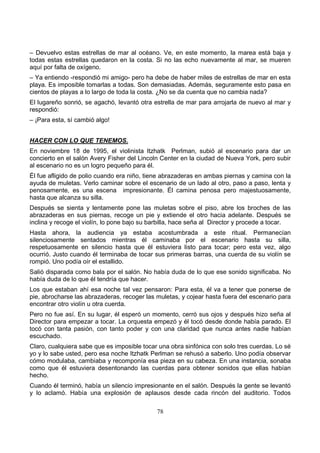 78
– Devuelvo estas estrellas de mar al océano. Ve, en este momento, la marea está baja y
todas estas estrellas quedaron en la costa. Si no las echo nuevamente al mar, se mueren
aquí por falta de oxígeno.
– Ya entiendo -respondió mi amigo- pero ha debe de haber miles de estrellas de mar en esta
playa. Es imposible tomarlas a todas. Son demasiadas. Además, seguramente esto pasa en
cientos de playas a lo largo de toda la costa. ¿No se da cuenta que no cambia nada?
El lugareño sonrió, se agachó, levantó otra estrella de mar para arrojarla de nuevo al mar y
respondió:
– ¡Para esta, sí cambió algo!
HACER CON LO QUE TENEMOS.
En noviembre 18 de 1995, el violinista Itzhatk Perlman, subió al escenario para dar un
concierto en el salón Avery Fisher del Lincoln Center en la ciudad de Nueva York, pero subir
al escenario no es un logro pequeño para él.
Él fue afligido de polio cuando era niño, tiene abrazaderas en ambas piernas y camina con la
ayuda de muletas. Verlo caminar sobre el escenario de un lado al otro, paso a paso, lenta y
penosamente, es una escena impresionante. Él camina penosa pero majestuosamente,
hasta que alcanza su silla.
Después se sienta y lentamente pone las muletas sobre el piso, abre los broches de las
abrazaderas en sus piernas, recoge un pie y extiende el otro hacia adelante. Después se
inclina y recoge el violín, lo pone bajo su barbilla, hace seña al Director y procede a tocar.
Hasta ahora, la audiencia ya estaba acostumbrada a este ritual. Permanecían
silenciosamente sentados mientras él caminaba por el escenario hasta su silla,
respetuosamente en silencio hasta que él estuviera listo para tocar; pero esta vez, algo
ocurrió. Justo cuando él terminaba de tocar sus primeras barras, una cuerda de su violín se
rompió. Uno podía oír el estallido.
Salió disparada como bala por el salón. No había duda de lo que ese sonido significaba. No
había duda de lo que él tendría que hacer.
Los que estaban ahí esa noche tal vez pensaron: Para esta, él va a tener que ponerse de
pie, abrocharse las abrazaderas, recoger las muletas, y cojear hasta fuera del escenario para
encontrar otro violín u otra cuerda.
Pero no fue así. En su lugar, él esperó un momento, cerró sus ojos y después hizo seña al
Director para empezar a tocar. La orquesta empezó y él tocó desde donde había parado. El
tocó con tanta pasión, con tanto poder y con una claridad que nunca antes nadie habían
escuchado.
Claro, cualquiera sabe que es imposible tocar una obra sinfónica con solo tres cuerdas. Lo sé
yo y lo sabe usted, pero esa noche Itzhatk Perlman se rehusó a saberlo. Uno podía observar
cómo modulaba, cambiaba y recomponía esa pieza en su cabeza. En una instancia, sonaba
como que él estuviera desentonando las cuerdas para obtener sonidos que ellas habían
hecho.
Cuando él terminó, había un silencio impresionante en el salón. Después la gente se levantó
y lo aclamó. Había una explosión de aplausos desde cada rincón del auditorio. Todos
 