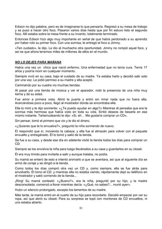 81
Edison no dijo palabra, pero es de imaginarse lo que pensaría. Regresó a su mesa de trabajo
y se puso a hacer otro foco. Pasaron varios días hasta que por fin estuvo listo el segundo
foco. Allí estaba sobre la mesa frente a su invento, totalmente terminado.
Entonces Edison hizo algo muy importante en señal de que había perdonado a su aprendiz
por haber roto su primer foco. Con una sonrisa, le entregó el foco a Jimmy.
«Ten cuidado», le dijo. Le dio al muchacho otra oportunidad. Jimmy no rompió aquel foco, y
así es que ahora tenemos miles de millones de ellos en el mundo.
NO LO DEJES PARA MAÑANA
Había una vez un chico que nació enfermo. Una enfermedad que no tenía cura. Tenía 17
años y podría morir en cualquier momento.
Siempre vivió en su casa, bajo el cuidado de su madre. Ya estaba harto y decidió salir solo
por una vez. Le pidió permiso a su madre y ella aceptó.
Caminando por su cuadra vio muchas tiendas.
Al pasar por una tienda de música y ver el aparador, notó la presencia de una niña muy
tierna y de su edad.
Fue amor a primera vista. Abrió la puerta y entró sin mirar nada que no fuera ella.
Acercándose poco a poco, llegó al mostrador donde se encontraba ella.
Ella lo miró y le dijo sonriente: «¿Te puedo ayudar en algo?» Mientras él pensaba que era la
sonrisa más hermosa que había visto en toda su vida. Sintió deseos de besarla en ese
mismo instante. Tartamudeando le dijo: «Si, eh… Me gustaría comprar un CD».
Sin pensar, tomó el primero que vio y le dio el dinero.
«¿Quieres que te lo envuelva?», preguntó la niña sonriendo de nuevo.
Él respondió que sí, moviendo la cabeza; y ella fue al almacén para volver con el paquete
envuelto y entregárselo. Él lo tomó y salió de la tienda.
Se fue a su casa, y desde ese día en adelante visitó la tienda todos los días para comprar un
CD.
Siempre se los envolvía la niña para luego llevárselos a su casa y guardarlos en su closet.
Él era muy tímido para invitarla a salir y aunque trataba, no podía.
Su mamá se enteró de esto e intentó animarlo a que se aventara, así que al siguiente día se
armó de coraje y se dirigió a la tienda.
Como todos los días compró otra vez un CD y, como siempre, ella se fue atrás para
envolverlo. Él tomo el CD; y mientras ella no estaba viendo, rápidamente dejó su teléfono en
el mostrador y salió corriendo de la tienda...
¡Ring! Su mamá contestó: «¿Bueno?», era la niña, preguntó por su hijo; y la madre
desconsolada, comenzó a llorar mientras decía: «¿Qué, no sabes?... murió ayer».
Hubo un silencio prolongado, excepto los lamentos de su madre.
Más tarde, la mamá entró en el cuarto de su hijo para recordarlo. Decidió empezar por ver su
ropa, así que abrió su closet. Para su sorpresa se topó con montones de CD envueltos; ni
uno estaba abierto.
 