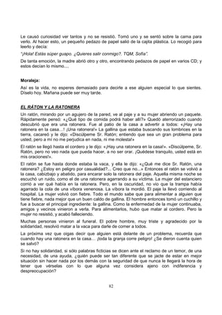 82
Le causó curiosidad ver tantos y no se resistió. Tomó uno y se sentó sobre la cama para
verlo. Al hacer esto, un pequeño pedazo de papel salió de la cajita plástica. Lo recogió para
leerlo y decía:
“¡Hola! Estás súper guapo. ¿Quieres salir conmigo?. TQM, Sofía”.
De tanta emoción, la madre abrió otro y otro, encontrando pedazos de papel en varios CD; y
estos decían lo mismo....
Moraleja:
Así es la vida, no esperes demasiado para decirle a ese alguien especial lo que sientes.
Díselo hoy. Mañana puede ser muy tarde.
EL RÁTON Y LA RATONERA
Un ratón, mirando por un agujero de la pared, ve al paje y a su mujer abriendo un paquete.
Rápidamente pensó: «¿Qué tipo de comida podrá haber allí?» Quedó aterrorizado cuando
descubrió que era una ratonera. Fue al patio de la casa a advertir a todos: «¡Hay una
ratonera en la casa…! ¡Una ratonera!» La gallina que estaba buscando sus lombrices en la
tierra, cacareó y le dijo: «Discúlpeme Sr. Ratón; entiendo que sea un gran problema para
usted, pero a mí no me perjudica en nada, ni me molesta!»
El ratón se llegó hasta el cordero y le dijo: «¡Hay una ratonera en la casa!». «Discúlpeme, Sr.
Ratón, pero no veo nada que pueda hacer, a no ser orar. ¡Quédese tranquilo, usted está en
mis oraciones!».
El ratón se fue hasta donde estaba la vaca, y ella le dijo: «¿Qué me dice Sr. Ratón, una
ratonera? ¿Estoy en peligro por casualidad?... Creo que no...» Entonces el ratón se volvió a
la casa, cabizbajo y abatido, para encarar solo la ratonera del paje. Aquella misma noche se
escuchó un ruido, como el de una ratonera agarrando a su víctima. La mujer del estanciero
corrió a ver qué había en la ratonera. Pero, en la oscuridad, no vio que la trampa había
agarrado la cola de una víbora venenosa. La víbora la mordió. El paje la llevó corriendo al
hospital. La mujer volvió con fiebre. Todo el mundo sabe que para alimentar a alguien que
tiene fiebre, nada mejor que un buen caldo de gallina. El hombre entonces tomó un cuchillo y
fue a buscar el principal ingrediente: la gallina. Como la enfermedad de la mujer continuaba,
amigos y vecinos vinieron a verla. Para alimentarlos, hubo que matar al cordero. Pero la
mujer no resistió, y acabó falleciendo.
Muchas personas vinieron al funeral. El pobre hombre, muy triste y agradecido por la
solidaridad, resolvió matar a la vaca para darle de comer a todos.
La próxima vez que oigas decir que alguien está delante de un problema, recuerda que
cuando hay una ratonera en la casa… ¡toda la granja corre peligro! ¿Se dieron cuenta quien
se salvó?
Si no hay solidaridad, si sólo palabras ficticias se dicen ante el reclamo de un temor, de una
necesidad, de una ayuda, ¿quién puede ser tan diferente que se jacte de estar en mejor
situación sin hacer nada por los demás con la seguridad de que nunca le llegará la hora de
tener que vérselas con lo que alguna vez considera ajeno con indiferencia y
despreocupación?
 