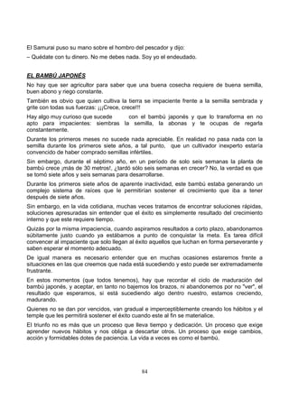 84
El Samurai puso su mano sobre el hombro del pescador y dijo:
– Quédate con tu dinero. No me debes nada. Soy yo el endeudado.
EL BAMBÚ JAPONÉS
No hay que ser agricultor para saber que una buena cosecha requiere de buena semilla,
buen abono y riego constante.
También es obvio que quien cultiva la tierra se impaciente frente a la semilla sembrada y
grite con todas sus fuerzas: ¡¡¡Crece, crece!!!
Hay algo muy curioso que sucede con el bambú japonés y que lo transforma en no
apto para impacientes: siembras la semilla, la abonas y te ocupas de regarla
constantemente.
Durante los primeros meses no sucede nada apreciable. En realidad no pasa nada con la
semilla durante los primeros siete años, a tal punto, que un cultivador inexperto estaría
convencido de haber comprado semillas infértiles.
Sin embargo, durante el séptimo año, en un período de solo seis semanas la planta de
bambú crece ¡más de 30 metros!, ¿tardó sólo seis semanas en crecer? No, la verdad es que
se tomó siete años y seis semanas para desarrollarse.
Durante los primeros siete años de aparente inactividad, este bambú estaba generando un
complejo sistema de raíces que le permitirían sostener el crecimiento que iba a tener
después de siete años.
Sin embargo, en la vida cotidiana, muchas veces tratamos de encontrar soluciones rápidas,
soluciones apresuradas sin entender que el éxito es simplemente resultado del crecimiento
interno y que este requiere tiempo.
Quizás por la misma impaciencia, cuando aspiramos resultados a corto plazo, abandonamos
súbitamente justo cuando ya estábamos a punto de conquistar la meta. Es tarea difícil
convencer al impaciente que solo llegan al éxito aquellos que luchan en forma perseverante y
saben esperar el momento adecuado.
De igual manera es necesario entender que en muchas ocasiones estaremos frente a
situaciones en las que creemos que nada está sucediendo y esto puede ser extremadamente
frustrante.
En estos momentos (que todos tenemos), hay que recordar el ciclo de maduración del
bambú japonés, y aceptar, en tanto no bajemos los brazos, ni abandonemos por no "ver", el
resultado que esperamos, si está sucediendo algo dentro nuestro, estamos creciendo,
madurando.
Quienes no se dan por vencidos, van gradual e imperceptiblemente creando los hábitos y el
temple que les permitirá sostener el éxito cuando este al fin se materialice.
El triunfo no es más que un proceso que lleva tiempo y dedicación. Un proceso que exige
aprender nuevos hábitos y nos obliga a descartar otros. Un proceso que exige cambios,
acción y formidables dotes de paciencia. La vida a veces es como el bambú.
 