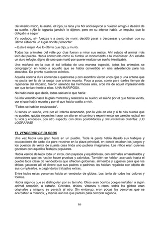 86
Del mismo modo, la araña, el topo, la rana y la flor aconsejaron a nuestro amigo a desistir de
su sueño. «¡No lo lograrás jamás!» le dijeron, pero en su interior había un impulso que lo
obligaba a seguir.
Ya agotado, sin fuerzas y a punto de morir, decidió parar a descansar y construir con su
último esfuerzo un lugar donde pernoctar:
– Estaré mejor -fue lo último que dijo, y murió.
Todos los animales del valle por días fueron a mirar sus restos. Ahí estaba el animal más
loco del pueblo. Había construido como su tumba un monumento a la insensatez. Ahí estaba
un duro refugio, digno de uno que murió por querer realizar un sueño irrealizable.
Una mañana en la que el sol brillaba de una manera especial, todos los animales se
congregaron en torno a aquello que se había convertido en una advertencia para los
atrevidos. De pronto quedaron atónitos.
Aquella concha dura comenzó a quebrarse y con asombro vieron unos ojos y una antena que
no podía ser la de la oruga que creían muerta. Poco a poco, como para darles tiempo de
reponerse del impacto, fueron saliendo las hermosas alas, arco iris de aquel impresionante
ser que tenían frente a ellos: UNA MARIPOSA.
No hubo nada que decir, todos sabían lo que haría:
Se iría volando hasta la gran montaña y realizaría su sueño; el sueño por el que había vivido,
por el que había muerto y por el que había vuelto a vivir.
"Todos se habían equivocado".
Si tienes un sueño, vive por él, intenta alcanzarlo, pon la vida en ello y si te das cuenta que
no puedes, quizás necesites hacer un alto en el camino y experimentar un cambio radical en
tu vida y entonces, con otro aspecto, con otras posibilidades y circunstancias distintas: ¡LO
LOGRARÁS!
EL VENDEDOR DE GLOBOS
Una vez había una gran fiesta en un pueblo. Toda la gente había dejado sus trabajos y
ocupaciones de cada día para reunirse en la plaza principal, en donde estaban los juegos y
los puestos de venta de cuanta cosa linda uno pudiera imaginarse. Los niños eran quienes
gozaban con aquellos festejos populares.
Había venido de lejos todo un circo, con payasos y equilibristas, con animales amaestrados y
domadores que les hacían hacer pruebas y cabriolas. También se habían acercado hasta el
pueblo toda clase de vendedores que ofrecían golosinas, alimentos y juguetes para que los
chicos gastaran allí el dinero que sus padres o padrinos les habían regalado con objeto de
sus cumpleaños, o pagándoles trabajitos extras.
Entre todas estas personas había un vendedor de globos. Los tenía de todos los colores y
formas.
Había algunos que se distinguían por su tamaño. Otros eran bonitos porque imitaban a algún
animal conocido, o extraño. Grandes, chicos, vistosos o raros, todos los globos eran
originales y ninguno se parecía al otro. Sin embargo, eran pocas las personas que se
acercaban a mirarlos, y menos aún los que pedían para comprar algunos.
 