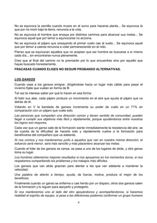 9
No se equivoca la semilla cuando muere en el surco para hacerse planta... Se equivoca la
que por no morir bajo la tierra, renuncia a la vida.
No se equivoca el hombre que ensaya por distintos caminos para alcanzar sus metas... Se
equivoca aquel que por temor a equivocarse no acciona.
No se equivoca el pájaro que ensayando el primer vuelo cae al suelo... Se equivoca aquel
que por temor a caerse renuncia a volar permaneciendo en el nido.
Pienso que se equivocan aquellos que no aceptan que ser hombre es buscarse a sí mismo
cada día... sin encontrarse nunca plenamente.
Creo que al final del camino no te premiarán por lo que encuentres sino por aquello que
hayas buscado honestamente.
FRACASAS CUANDO ELIGES NO SEGUIR PROBANDO ALTERNATIVAS.
LOS GANSOS
Cuando veas a los gansos emigrar, dirigiéndose hacia un lugar más cálido para pasar el
invierno fíjate que vuelan en forma de V.
Tal vez te interese saber por qué lo hacen en esa forma:
Al batir sus alas, cada pájaro produce un movimiento en el aire que ayuda al pájaro que va
detrás de él.
Volando en V la bandada de gansos incrementa su poder de vuelo en un 71% en
comparación con un pájaro que vuela solo.
Las personas que comparten una dirección común y tienen sentido de comunidad, pueden
llegar a cumplir sus objetivos más fácil y rápidamente, porque ayudándonos entre nosotros
los logros son mayores.
Cada vez que un ganso sale de la formación siente inmediatamente la resistencia del aire, se
da cuenta de la dificultad de hacerlo solo y rápidamente vuelve a la formación para
beneficiarse del compañero que va adelante.
Si nos unimos y nos mantenemos junto a aquellos que van en nuestra misma dirección, el
esfuerzo será menor, será más sencillo y más placentero alcanzar las metas.
Cuando el líder de los gansos se cansa, se pasa a uno de los lugares de atrás, y otro ganso
toma su lugar.
Los hombres obtenemos mejores resultados si nos apoyamos en los momentos duros, si nos
respetamos compartiendo los problemas y los trabajos más difíciles.
Los gansos que van atrás graznan para alentar a los que van adelante a mantener la
velocidad.
Una palabra de aliento a tiempo, ayuda, da fuerza, motiva, produce el mejor de los
beneficios.
Finalmente cuando un ganso se enferma o cae herido por un disparo, otros dos gansos salen
de la formación y lo siguen para apoyarlo y protegerlo.
Si nos mantenemos uno al lado del otro apoyándonos y acompañándonos, si hacemos
realidad el espíritu de equipo, si pese a las diferencias podemos conformar un grupo humano
 