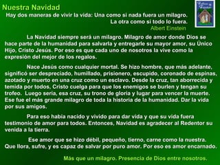 Nuestra Navidad  Hay dos maneras de vivir la vida: Una como si nada fuera un milagro. La otra como si todo lo fuera. Albert Einstein  La Navidad siempre será un milagro. Milagro de amor donde Dios se hace parte de la humanidad para salvarla y entregarle su mayor amor, su Único Hijo, Cristo Jesús. Por eso es que cada uno de nosotros la vive como la expresión del mejor de los regalos. Nace Jesús como cualquier mortal. Se hizo hombre, que más adelante, significó ser despreciado, humillado, prisionero, escupido, coronado de espinas, azotado y muerto en una cruz como un esclavo. Desde la cruz, tan aborrecida y temida por todos, Cristo cuelga para que los enemigos se burlen y tengan su trofeo.  Luego sería, esa cruz, su trono de gloria y lugar para vencer la muerte. Ese fue el más grande milagro de toda la historia de la humanidad. Dar la vida por sus amigos.  Para eso había nacido y vivido para dar vida y que su vida fuera testimonio de amor para todos. Entonces, Navidad es agradecer al Redentor su venida a la tierra.   Ese amor que se hizo débil, pequeño, tierno, carne como la nuestra. Que llora, sufre, y es capaz de salvar por puro amor. Por eso es amor encarnado. . Más que un milagro. Presencia de Dios entre nosotros. 