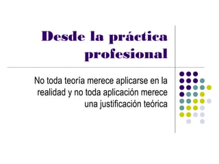 Desde la práctica
      profesional
No toda teoría merece aplicarse en la
 realidad y no toda aplicación merece
               una justificación teórica
 